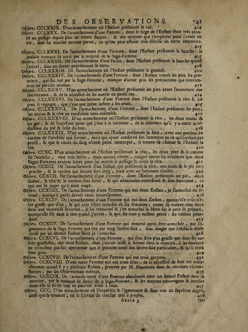 Oÿerv. CCLXXIX. D’un acouchement où l’Enfant préfentoit le cul. .. . v Obferv. CCLXXX. De î’acouchement d’une Femme , dont le fiége de l’Enfant étoit très avan¬ cé au pafl&ge depuis plus de trente heures , & des moyens que j’employai pour l’avoir en vie , fans lui mutiler aucune partie , ce qu’on peut aflTurer très dificile en cette rencontre. 405- d^ferv. CCLXXXI. De l’acouchement d’une Femme, dont l’Enfant préfentoit la hanche: lâ malade manqua de périr par la méprife de la Sage-Femme. ^ ^ 40/ Obferv. CCLXXXII. De l'acouchement d’une Dame, dont l’Enfant préfentoit la hanche quand j’arivai, fans en favoir précilement le tems. ^ 408 Ohferv, CCLXXXUI. De l’acouchement où l’Enfant préfentoit le genouil. 410 Obferv. CCLXXXIV. De l’acouchement d’une Femme , dont l'Entant venoit les piez les pre¬ miers , qui fut tué par la Sage-Femme , manque d’avoir pris les précautions qui convien¬ nent en pareille ocalion. ' 411 Objerv. CCLXXXV. D’un acouchement où l’Enfant préfentoit les picz avant l’ouverture des membranes , ik de la nécelTité de les ouvrir en pareil cas.. ^ 414» Obferv. CCLXXXVI. De l’acouchement d’une Femme dont l’Enfant préfentoit la tête U ks picL fl '’ngagez , que j’eus une peine infinie à les avoir. ' 4*5’ Obferv. CCLXXXVlI. De l’acouchement d’une Femme , dont l’Enfant préfentoit les piez, les mains & la tête en confufion tous enfemble. ^ 417 Obferv. CCLXXXVIII. D’un acouchement où l’Enfant préfentoit la tête , les deux mains à un pié ; 8c de l’extrême peine que j’eus à le terminer , de la ditércnce qu’il y a entre la rc- duétion du pié 8c celle du bras. ^ 418 Obferv. CCLXXXIX. D’un acouchement où l’Enfant préfentoit la face , avec une portion du cordon de l'ombilic qui fortoit , mais qui ayant confèrvé fbn batement en ce qu’il n'étoit pas preffé , 8c que le cours du fang n’etoit point intercepté, il trouva fà chaleur 8c l’Enfant h vie. ■ 420 Obferv. CCXC. D’un acouchement où l’Enfant préfèntant la tête , les deux piez 8c le cordon de l’ombilic , vint très forble , mais encore vivant , malgré toutes les violences que deux , Sages-Femmes avoient faites pour lui ouvrir le paflage 8c avoir la tête. 4ai Obferv^ CCXCI. De l’acouchement d’un Enfant qui préfentoit la tête, une main 8c le pié tort proche , 8c le cordon qui fortuit fort long', mais avec un batement fenfible, 41Z Obferv. CCXClI. De l’acouchement d’une Femrne , dont l’Enfant préfentoit un pié , deux mains , la tête'Sc le cordon fans fortir , 8c qui néanmoins étoit-froid 8c,fans batement , ce qui me fit juger qu’il étoit rnqrt. 425 Obferv. CCXCIII. De l’acouchement d’une Femme qui eut deux Enfâns , je Facouchai du fc- cond , quoiqu’il parût devoir venir naturellement. , 426 Obferv. CCXCIV. De l'acouchement d’une Femme qui eut deux Enfàns , quoiqu’elle crût n’ê- tre groflè que d’un , 8c qui crut s’être retardée de fix fèmaines j corne ils étoient tous deux dans une mauvaifè fituation , je les retournai 8c j’en acouchai la Mère fur le petit lit préparé, quoiqu’elle fût dans le lien quand j’arivai, 8c que fès eaus y euflent percé : les raifons pour¬ quoi. ‘ 427 obferv. CCXCV. De l’acouchement d’une Femme qui mourut après être acouchée , par l’i¬ gnorance de la Sage Femme qui tira par trop l’ariére-faix , fans fbnger que i’obflacle étoit caufe par un fécond Enfant 'dont je l acoucliai. 428 Obferv. CCXCVI. De l’acouchement d’une Femme , qui fàns être plus grofîé cpie dans fès au¬ tres grofTefles, eut deux Enfans, dont j’aurois laifîe le fécond dans la matrice, fi les douleurs ne m'euffent pas fait apercevoir que le premier avoit fbn ariére-taix particulier, 8c qu’il étoit bien gros. ' 425^ obferv. CCXCVII. Dei’acouchement d’une Femme qui eut trois garçons.r 431 Obferv. CCXCVIII. D’une autre Femme qui eut trois filles ; de la néceflîté de finir cet acou- chement quand il y a plufieurs Enfans, prouvée par M. Mauriccau dans de certaines circon- llances , par lés C^férvations mêmes. 4335^ obferv. QC^Cyy^,. De l’acouchement d’une Femme abandonée avec un fécond Enfant dans la matrice , par le manque de lavoir de la Sage-Femme , ôc les moyens extravagans 8c inutiles dont elle féférvit fans en pouvoir venir à bout. 4.57 obferv. CCC. D’un acouchement où l’impéritie 8c l’ignorance le font voir au feprême degré, ainfi que la cruauté , en fe f.;rvant du crochet mal à propos. * 438.