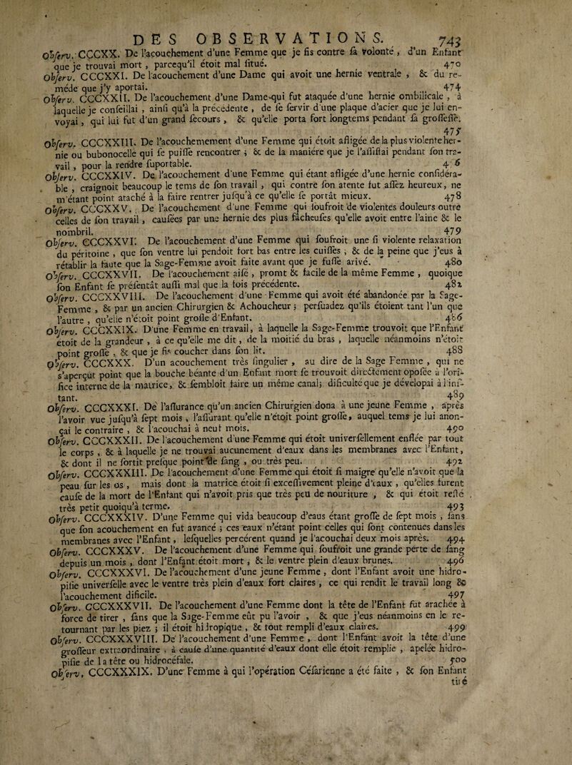 des 0 b s E R V a T I 0 N s. oYeri/. CCCXX, De l’acouchement d’une Femme que je fis contre û. volonté , d'un Enfant que je trouvai mort , parccqu'il étoit mal fitué. ^ ^ Oh/erv. CCCXXI. De l'^couchement d’une Dame qui avoit une hernie ventrale , ôc du re¬ mède que j’y aportai. ^ ^ 474, oUerv. CCCXXII. De l’acouchement d’une Dame*qui rut ataquee d’une herme ombilicale , à laquelle je confeillai , ainli qu’à la precedente , de iè fervir d une plaque d’acier que je lui en¬ voyai , qui lui fut d’un grand fecours, 6c qu’elle porta fort longtems pendant û groflefir, 475* O^ferv, CCCXXÎID De l’acouchemement d’une Femme qui étoit afligée delà plus violente her¬ nie ou bubonocelle qui fe puifiê rencontrer ^ de la manière que je l’aflifiai pendant fon tra¬ vail , pour la rendre fuportable. ^ ^ 4 . ^ Ohjerv. CCCXXIV. De l’acouchement d’une Femme qui étant afligée d’une hernie confidéra- ble craignoit beaucoup le tems de fon travail , qui contre fon atente fut allez heureux, ne m’étant point ataché à la faire rentrer jufqu’à ce qu’elle fe portât mieux. 478 oHerv. CCCXXV. De l’acouchement d’une Femme qui ibufroit de violentes douleurs outre celles de fon travail, caufées par une hernie des plus fâcheufes qu’elle avoit entre l’aine 6c le nombril, -rr. 479 Oh'erv. eCCXXVr. De l’acouchement d une Femme qui loufroit une fi violente relaxation du péritoine , que fon ventre lui pendoit fort bas entre les cuifiès , 6c de la peine que j’eus à rétablir la faute que la Sage-Femme avoit faite avant que je fuflè arivé. ' • 480 O'yferv. CCCXXVII. De l’acouchement aifé , promt 6c facile de la même Femme , quoique fon Enfant fe préfentât aufli mal que la fois précédente. . . ^ , 4^4 CCCXXVIII. De l’acouchement d’une Femme qui avoit été abandonée par la fage- ohjerv. CCCXXIX. D’une Femme en travail, a laquelle la Sage-femme trouyoït que n^ntant étoit de la grandeur , â ce qu’elle me dit, de la moitié du bras , laquelle néanmoins n’étoir point groflfe , 6c que je coucher dans fon lit. 488 Qhferv. CCCXXX. D’un acouchement très fingulier , au dire de k Sage Femme , qui ne s’aperçut point que la bouche béante d’un Enfant mort fc trouvoit dircéfement opofée à l’ori¬ fice interne de la matrice, 6c fembloit faire un même canal} dificultéquc je dévclopai àl ini- tant. • 4^9 oh/erv. CCCXXXI. De l’aflurance qu’un ancien Chirurgien dona à une jeune Femme , après l’avoir vue jufqu’à fept mois, l’afîurant qu’elle n’étojt point groflfe, auquel tems je lui anon- çai le contraire , 6c l'acouchai a neuf mois. . ^ ^ 49® Ohferv. CCCXXXII. De l’acouchement d’une Femme qui étoit univcrfellement enflée par tout le corps , 6c à laquelle je ne trouvai aucunement d’eaux dans les membranes avec l’Enfant, 6c dont il ne fortit prelque pojnr4îe fang , ou très peu. ^ ^ ^ 492 ohferv. CCCXXXIII. De l’acouchement d’une Femme qui étoit fi maigre qu’elle n’avoit que la peauffur les os , mais dont la matrice étoit fi exceflfivement pleine d’eaux , qu’elles furent caufe de la mort de l’Enfant qui n’avoit pris que très peu de nouriture , 6c qui étoit reflé très petit quoiqu’à terme. ^ 493 ohferv. CCCXXXIV. D’une Femme qui vida beaucoup d’eaus étant groITe de fept mois , fans que fon acouchement en fut avancé *, ces'eaux n’etant point celles qui font contenues dans les membranes avec l’Enfant, lefquelles percèrent quand je l’acouchai deux mois après. 494 ohferv. CCCXXXV. De l’acouchement d’une Femme qui foufroit une grande perte de fàng depuis un mois , dont l’Enfant étoit mort, 6c le ventre plein d’eaux brunes. 496 ohferv. CCCXXXVI. De l’acouchement d’une jeune Femme , dont l’Enfant avoit une hidro- pilie univerfelle avec le ventre très plein d’eaux fort claires, ce qui rendit le travail long 6c l’acouchcment dificile. 497 oh'erv. CCCXXXVII. De l’acouchement d’une Femme dont la tête de l’Enfant fut arachée à force de tirer , fans que la Sage-Femme eût pu l’avoir , 6c que j’eus néanmoins en le re¬ tournant par les piez } il étoit hiJropique , 6c tout rempli d’eaux claires. 499 oh'erv. CCCXXXVIII. De l’acouchement d’une Femme , dont l’Enfant avoit la tête d’une groflèur extraordinaire , à caule d’une quantité d’eaux dont elle étoit remplie , apelée hidro- pifie de l a tête ou hidrocéfale. ^ ^ oh'erv, CCCXXXIX. D’une Femme à qui l’opératioc CeTarienne a été faite , 6c fon Enfant ^ tiié