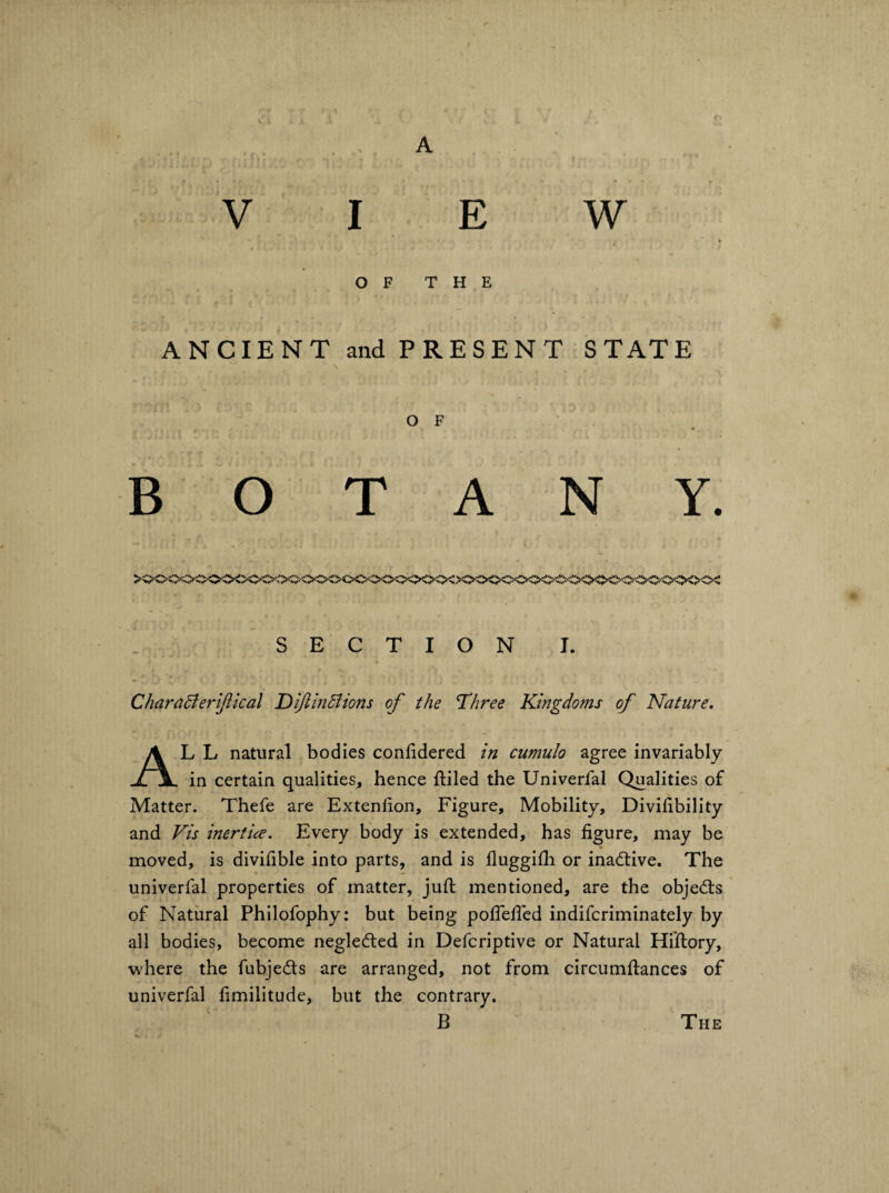 A V I E W OF THE ANCIENT and PRESENT STATE O F BOTANY. >ooc<x>oo<x^<xx;=<>c>^>c<^:ooo<x>c<>o■c>c<^<>oc<^•< SECTION I. CharaBeriJiical DijlinBions of the Three Kmgdoms of Nature. AL L natural bodies conlidered in cumulo agree invariably in certain qualities, hence ftiled the Univerfal Qualities of Matter. Thefe are Extenlion, Figure, Mobility, Divihbility and Vis inertice. Every body is extended, has figure, may be moved, is divifible into parts, and is fluggifii or inactive. The univerfal properties of matter, juft mentioned, are the objed:s of Natural Philofophy: but being poflelTed indifcriminately by all bodies, become negleded in Defcriptive or Natural Hi'ftory, where the fubjeds are arranged, not from circumftances of univerfal fimilitude, but the contrary. B The