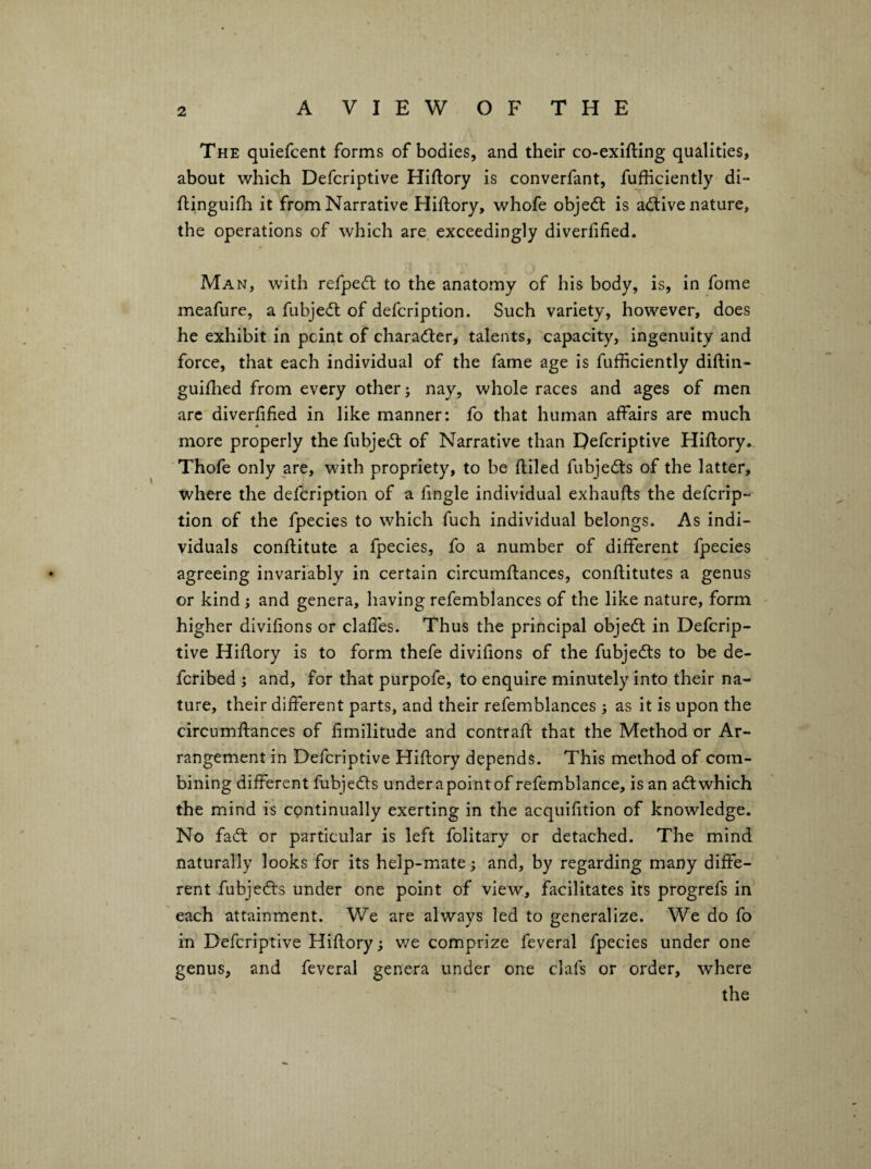 The quiefcent forms of bodies, and their co-exifting qualities, about which Defcriptive Hiftory is converfant, fufficiently di- flinguifh it from Narrative Hiftory, whofe objedt is adtive nature, the operations of which are exceedingly diverlified. Man, with refpedt to the anatomy of his body, is, in fome meafure, a fubjedl of defcription. Such variety, however, does he exhibit in pcint of charadler, talents, capacity, ingenuity and force, that each individual of the fame age is fufficiently diftin- guiffied from every others nay, whole races and ages of men arc diverlified in like manner: fo that human affairs are much more properly the fubjedl of Narrative than Defcriptive Hillory. Thofe only are, with propriety, to be lliled fubjedls of the latter, where the defcription of a fingle individual exhaufts the defcrip¬ tion of the fpecies to which fuch individual belongs. As indi¬ viduals conllitute a fpecies, fo a number of different fpecies agreeing invariably in certain circumllanccs, confiitutes a genus or kind j and genera, having refemblances of the like nature, form higher divifions or claffes. Thus the principal objedl in Defcrip¬ tive Hillory is to form thefe divifions of the fubjedls to be de- fcribed j and, for that purpofe, to enquire minutely into their na¬ ture, their different parts, and their refemblances ; as it is upon the circumllances of fimilitude and contrail that the Method or Ar¬ rangement in Defcriptive Hillory depends. This method of com¬ bining different fubjedls under a point of refemblance, is an adl which the mind is continually exerting in the acquifition of knowledge. No fadl or particular is left folitary or detached. The mind naturally looks for its help-mate; and, by regarding many diffe¬ rent fubjedls under one point of view, facilitates its progrefs in each attainment. V/e are always led to generalize. We do fo in Defcriptive Hillory; v/e comprize feveral fpecies under one genus, and feveral genera under one clafs or order, where the