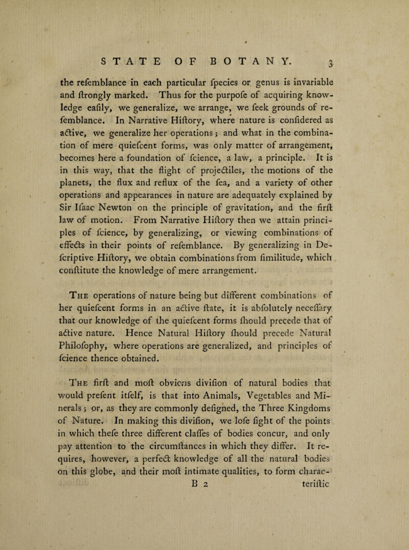 I * STATE OF BOTANY. 3 the refemblance in each particular fpecies or, genus is invariable and ftrongly marked. Thus for the purpofe of acquiring know¬ ledge eafily, we generalize, we arrange, we feek grounds of re¬ femblance. In Narrative Hiftory, where nature is coniidered as active, we generalize her operations; and what in the combina¬ tion of mere quiefcent forms, was only matter of arrangement, becomes here a foundation of fcience, a law, a principle. It is in this way, that the flight of projectiles, the motions of the planets, the flux and reflux of the fea, and a variety of other operations and appearances in nature are adequately explained by Sir Ifaac Newton on the principle of gravitation, and the firfl: law of motion. From Narrative Hiftory then we attain princi¬ ples of fcience, by generalizing, or viewing combinations of effects in their points of refemblance. By generalizing in De- fcriptive Hiftory, we obtain combinations from limilitude, which conftitute the knowledge of mere arrangement. The operations of nature being but different combinations of her quiefcent forms in an active ftate, it is abfolutely neceffary that our knowledge of the quiefcent forms fliould precede that of active nature. Hence Natural Hiftory fhould precede Natural Philofophy, where operations are generalized, and principles of fcience thence obtained. The firft and moft obvicns divifion of natural bodies that would prefent itfelf, is that into Animals, Vegetables and Mi¬ nerals or, as they are commonly defighed, the Three Kingdoms of Nature. In making this divifion, we lofe fight of the points . in which thefe three different claffes of bodies concur, and only pay attention to the circumflances in which they differ. It re¬ quires, however, a perfeCt knowledge of all the natural bodies on this globe, and their moft intimate qualities, to form charac-