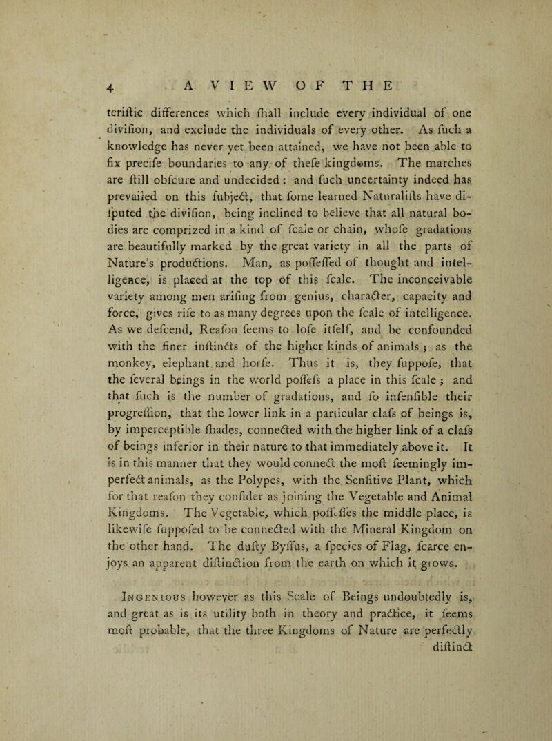 terirtic differences which fliall include every individual of one divifion, and exclude the individuals of every other. As fuch a knowledge has never yet been attained, we have not been able to fix precife boundaries to any of thefe kingdoms. The marches are if ill obfcure and undecided : and fuch uncertainty indeed has prevailed on this fubjedl, that fome learned Natural ills have di- fputed the divifion, being inclined to believe that all natural bo¬ dies are comprized in a kind of fcale or chain, whofe gradations are beautifully marked by the great variety in all the parts of Nature’s productions. Man, as pofieffed of thought and intel¬ ligence, is placed at the top of this fcale. The inconceivable variety among men arifing from genius, character, capacity and force,' gives rife to as many degrees upon the fcale of intelligence. As we defcend, Reafon feems to lofe itfelf, and be confounded with the finer infiinCts of the higher kinds of animals ; as the monkey, elephant and horfe. Thus it is, they fuppofe, that the feveral beings in the world pofiefs a place in this fcale ; and that fuch is the number of gradations, and fo infenfible their progrefiion, that the lower link in a particular clafs of beings is, by imperceptible fiiades, conneded with the higher link of a clafs of beings inferior in their nature to that immediately above it. It is in this manner that they would conned the mofl feemingly im- perfed animals, as the Polypes, with the Senfitive Plant, which for that reafon they confider as joining the Vegetable and Animal Kingdoms. The Vegetable, which, pofilires the middle place, is likewife fuppofed to be conneded with the Mineral Kingdom on the other hand. The duRy Bylfus, a fpecies of Flag, fcarce en¬ joys an apparent didindion from the earth on which it grows. Ingenious however as this Scale of Beings undoubtedly is, and great as is its utility both in theory and pradice, it feems moil probable, that the three Kingdoms of Nature are perfedly diftind