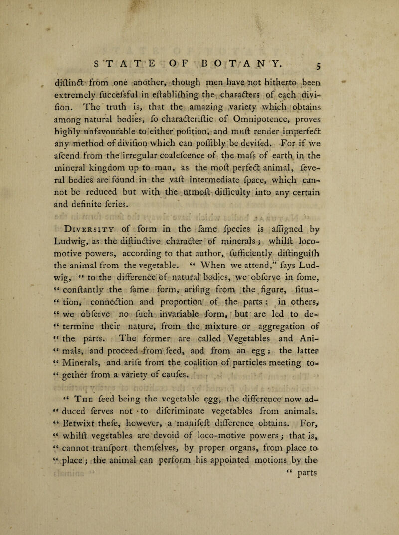 diftin(5l-from one another, though men have not hitherto been extremely fuccefsful in eftablifhing the-, chaFad:ers of each divi- lion. The truth is, that the amazing variety which obtains among natural bodies, fo charadieriftic of Omnipotence, proves highly unfavourable to’either politionj and muft render imperfedt any method of divifion which can poffibly be deyifed. For if we afcend from the irregular coalefcence of the mafs of earth in the mineral kingdom up to man, as the mofl: perfedl animal, feve- ral bodies are found in the vaft intermediate fpace, which can- not be reduced but with the utmoft difficulty into any certain and definite feries. Diversity of form in the fame fpecies is affigned by Ludwig, as the diftindlive character of rninerals ; whilft loco¬ motive powers, according to that author, fufficiently diftinguiffi the animal from the vegetable. “ When we attend,” fays Lud¬ wig, “ to the drfiference’bf natural'bodies, we'obferve in fome, “ conftantly the fame form, arifing from the figure, fitua- “ tion, connection and proportion- of the parts : in others, “ vve obferve no fuch invariable form,' but* are led to de- “ termine their nature, from the mixture or aggregation of the parts. The former are called Vegetables and Ani- “ mals, and proceed-from feed, and from an egg; the latter ‘‘ Minerals, and arife from' the coalition of particles meeting to- “ gether from a variety of caufes. “ The feed being the vegetable egg, the difference now ad- “ duced ferves not ‘to difcriminate vegetables from animals. “ Betwixt thefe, however, a manifeft difference obtains. For, “ whilft vegetables are devoid of loco-motive powers; that is, “ cannot tranfport thernfelves, by proper organs, from place to. “ place; the animal can perform his appointed motions by the “ parts