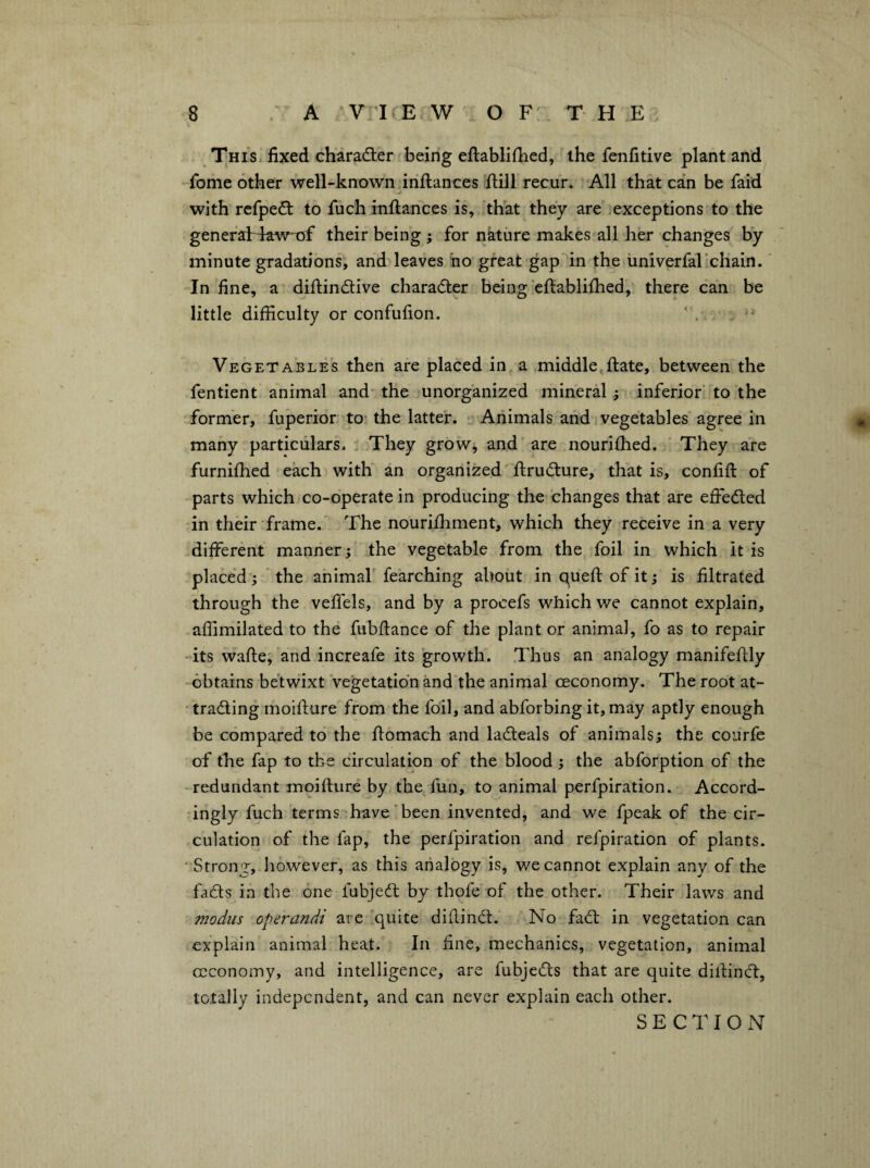 This fixed character being eftablifiied, the fenfitive plant and fome other well-known inflances Hill recur. -All that can be faid with refpe£t to fuch inflances is, 'that they are .exceptions to the generaHaw*nf their being ; for nature makes all her changes by minute gradations, and leaves no great gap in the iiniverfarchain.' In fine, a diflindtive charadler being cflablifhed, there can be little difficulty or confufion. Vegetables then are placed in a middle flate, between the fentient animal and- the unorganized mineral; inferior to the former, fuperior to- the latter. ‘ Animals and vegetables agree in many particulars. , They grow, and are nourifhed. They are furnifhed each with an organized flrudlure, that is, confifl of parts which co-operate in producing the changes that are effedted in their frame. The nourifhment, which they receive in a very different manner; the vegetable from the foil in which it is placed; the animaf fearching about in quefl of it; is filtrated through the veffels, and by a procefs which we cannot explain, affimilated to the fubflance of the plant or animal, fo as to repair -its wafte; and increafe its growth. Thus an analogy manifeflly obtains betwixt Vegetation and the animal ceconomy. The root at- • tradling moiflure from the foil, and abforbing it, may aptly enough be compared to the flomach and ladleals of animals; the courfe of the fap to the circulation of the blood ; the abforption of the redundant moiflure by the fun, to animal perfpiration. Accord¬ ingly fuch terms have'been invented, and we fpeak of the cir¬ culation of the fap, the perfpiration and relpiration of plants. ' Strong, however, as this analogy is, we cannot explain any of the fadls in the one fubjedl by thole of the other. Their laws and modus operandi are 'quite diflindl. No fadt in vegetation can explain animal heat. In fine, mechanics, vegetation, animal ccconomy, and intelligence, are fubjcdts that are quite dillincl:, totally independent, and can never explain each other. SECTION