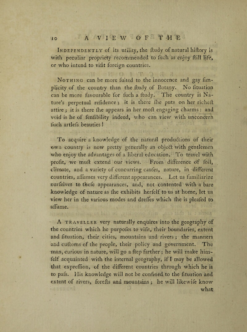 Independently of its utility, the fludy of natural hiftory is with peculiar propriety recommended to fuch as enjoy dill life, or who intend to vifit foreign countries. • 1 Nothing can be more fuited to the innocence and gay lim- plicity of tlie country than the dudy of Botany. No fituation can be more favourable for fuch a dudy. The country is Na¬ ture’s perpetual refidence ; it is there die puts on her riched attire ; it is there die appears in her mod engaging charms: and void is he of fenfibility indeed, who can view with unconcern fuch artlefs beauties I To acquire a knowledge of the natural produdions of their own country is now pretty generally an objed with gentlemen who enjoy the advantages of a liberal education.^ To travel with profit, v/e mud extend our views. From difference o'f foil, climate, and a variety of concurring caufes, nature, in‘different countries, adlimes very diderent appearances. Let us familiarize ourfelves to thefe appearances, and, not contented' with a bare knowledge of nature as die exhibits herfelf to us at home, let us view her in the various modes and dreffes which die is pleafed to affurne. A TRAVELLER very naturally enquires into the geography of the countries which he purpofes to vifit, their boundaries, extent and fituation, their cities, mountains and rivers ; the manners and cudoms of the people, their policy and government. The man, curious in nature, will go a dep farther; he will make hirn- felf acquainted with the internal geography, if I may be allowed that expredion, of the different countries through which he is to pafs. Flis knowledge will not be confined to the fituation and extent of rivers, foreds aad mountains; he will likewife know what