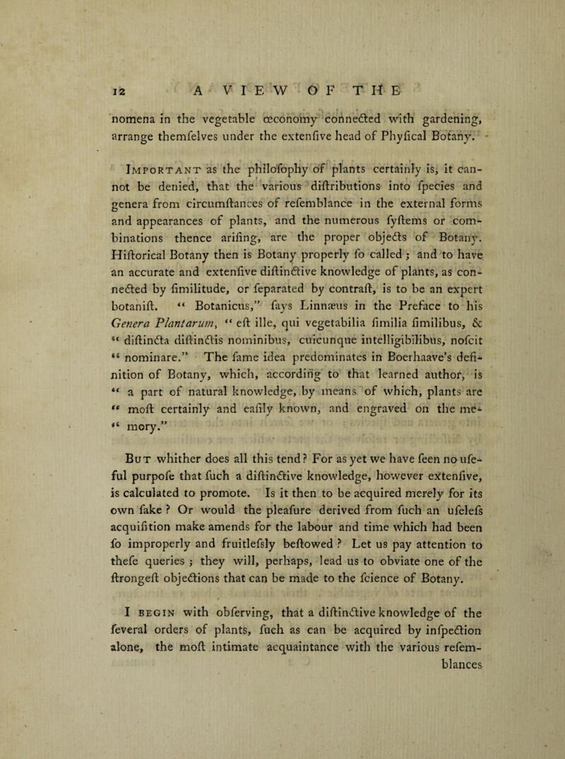 nomena In the vegetable ceconomy connedlcd with gardening, arrange themfelves under the extenfive head of Phyfical Botany. Important as the philoTophy of plants certainly is, it can¬ not be denied, that the various dlftributions into fpecies and genera from circumftances of refemblance in the external forms and appearances of plants, and the numerous fyftems or com¬ binations thence arifing, are the proper objects of Botany. Hiftorical Botany then is Botany properly fo called j and to have an accurate and extenfive diftindlive knowledge of plants, as con- ne(5led by fimilitude, or feparated by contrail, is to be an expert botaniil. ‘‘ Botanicus,” fays Linnaeus in the Preface to his Genera Plantarumy “ efi: ille, qui vegetabilia fimilia fimilibus, & dlilindta difiindis nominibus, cuicunque intelligibilibus, nofeit nominare.” The fame idea predominates in Boerhaave’s defi¬ nition of Botany, which, according to that learned author, is “ a part of natural knowledge, by means of which, plants are moil certainly and eafily known, and engraved on the me- “ mory.” But whither does all this tend? For as yet we have feen noufe- ful purpofe that fuch a difi:in(51:ive knowledge, however extenfive, is calculated to promote. Is it then to be acquired merely for its own fake ? Or would the pleafure derived from fuch an ufelefs acquifition make amends for the labour and time which had been fo improperly and fruitlefsly bellowed ? Let us pay attention to thefe queries ; they will, perhaps, lead us to obviate one of the flrongefi: objections that can be made to the fcience of Botany. I BEGIN with obferving, that a diflinCtive knowledge of the feveral orders of plants, fuch as can be acquired by infpeCtion alone, the mofl intimate acquaintance with the various refem- blances