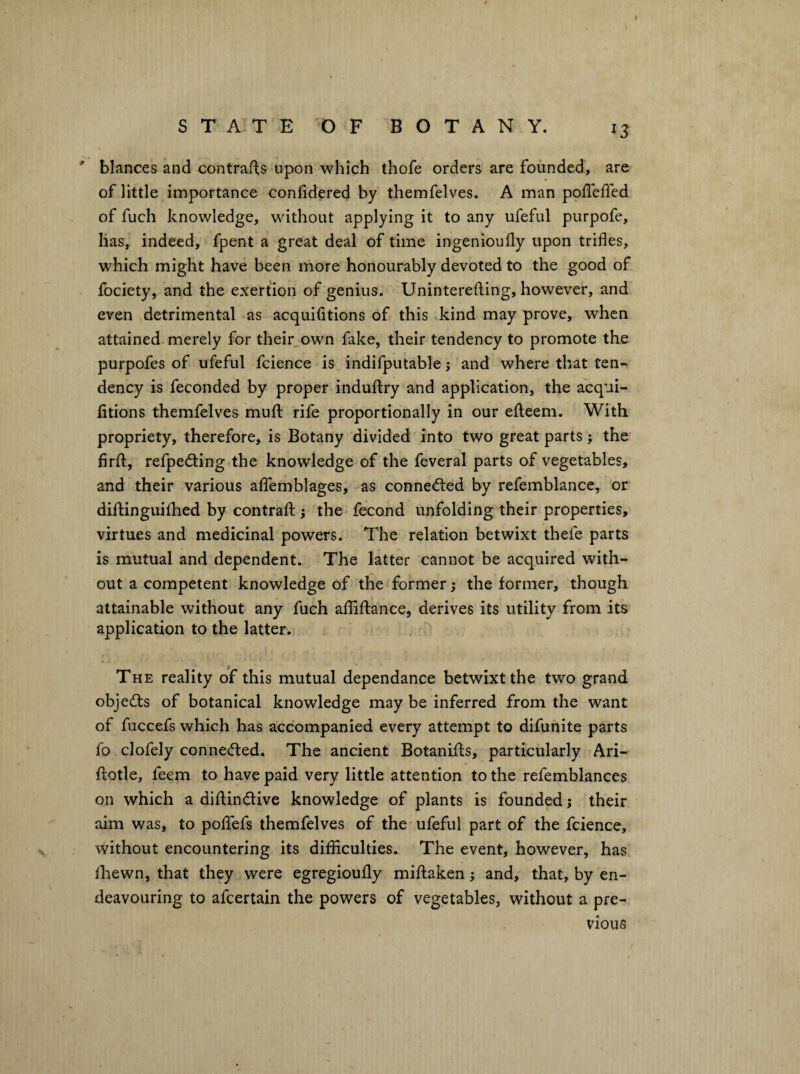 ' blances and contrafis upon which thofe orders are founded, are of little importance confidered by themfelves. A man poffefled of fuch knowledge, without applying it to any ufeful purpofe, lias, indeed, fpent a great deal of time ingenioufly upon trifles, which might have been more honourably devoted to the good of fociety, and the exertion of genius. Uninterefting, however, and even detrimental as acquifltions of this kind may prove, when attained merely for their_own fake, their tendency to promote the purpofes of ufeful fcience is indifputable; and where that ten¬ dency is feconded by proper induftry and application, the acqui- litions themfelves muft rife proportionally in our efteem. With propriety, therefore, is Botany divided into two great parts; the firfl, refpeding the knowledge of the feveral parts of vegetables, and their various alfemblages, as connedled by refemblance, or diftinguifhed by contraffc; the fecond unfolding their properties, virtues and medicinal powers. The relation betwixt thefe parts is mutual and dependent. The latter cannot be acquired with¬ out a competent knowledge of the former; the former, though attainable without any fuch afliftance, derives its utility from its application to the latter. The reality of this mutual dependance betwixt the two grand obje(^i:s of botanical knowledge may be inferred from the want of fuccefs which has accompanied every attempt to difunite parts fo clofely conne(fted. The ancient Botanifls, particularly Ari- ftotle, feem to have paid very little attention to the refemblances on which a diflindive knowledge of plants is founded j their aim was, to pofTefs themfelves of the* ufeful part of the fcience, without encountering its difficulties. The event, however, has fhewn, that they were egregioufly miftaken; and, that, by en¬ deavouring to afcertain the powers of vegetables, without a pre¬ vious