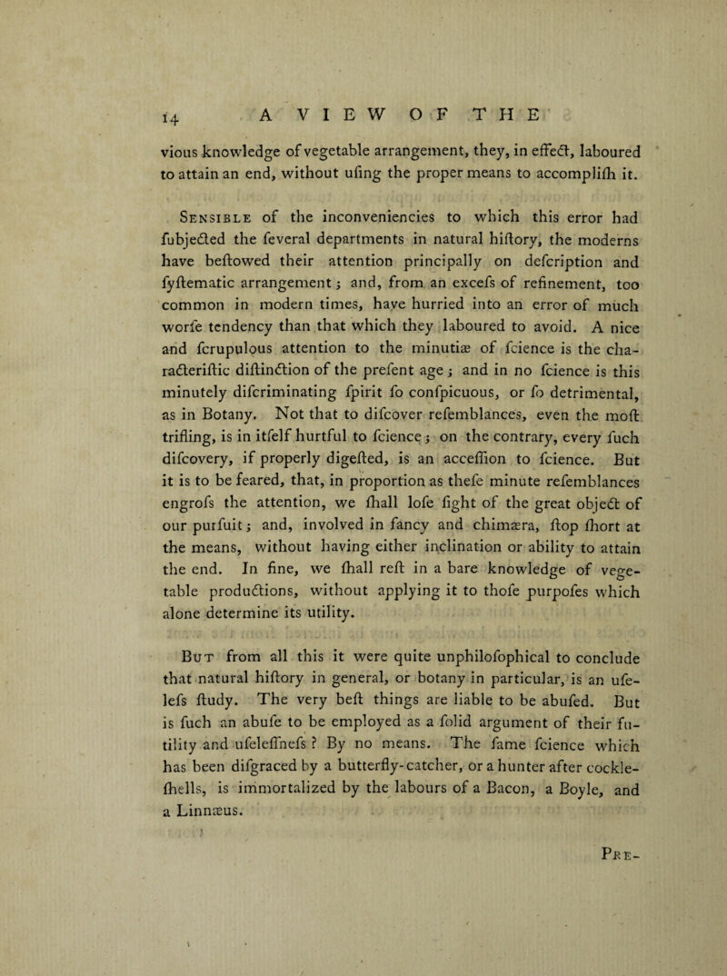 vious knowledge of vegetable arrangement, they, in effed-, laboured ‘ to attain an end, without ufing the proper means to accompliih it. Sensible of the inconveniencies to which this error had fubjeded the feveral departments in natural hiftory, the moderns have beftowed their attention principally on defcription and fyftematic arrangement; and, from an excefs of refinement, too 'common in modern times, have hurried into an error of much worfe tendency than that which they laboured to avoid. A nice and fcrupulous attention to the minutis of fcience is the cha- raderiftic diflindion of the prefent age ; and in no fcience is this minutely diferiminating fpirit fo confpicuous, or fo detrimental, as in Botany. Not that to difeover refemblances, even the mofi: trifling, is in itfelf hurtful to fcience} on the contrary, every fuch difeovery, if properly digefted, is an acceflaon to fcience. But it is to be feared, that, in proportion as thefe minute refemblances engrofs the attention, we flaall lofe fight of the great objed of our purfuit; and, involved in fancy and chimaera, flop fhort at the means, without having either inclination or ability to attain the end. In fine, we fhall refl in a bare knowledge of vege¬ table produdions, without applying it to thofe purpofes which alone determine its utility. But from all this it were quite unphilofophical to conclude thatmatural hiflory in general, or botany in particular, is an ufe- lefs fludy. The very befl things are liable to be abufed. But is fuch an abufe to be employed as a folid argument of their fu¬ tility and ufeleffnefs ? By no means. The fame fcience which has been difgraced by a butterfly-catcher, or a hunter after cockle- fhells, is immortalized by the labours of a Bacon, a Boyle, and a Linnaeus, ; Pee-