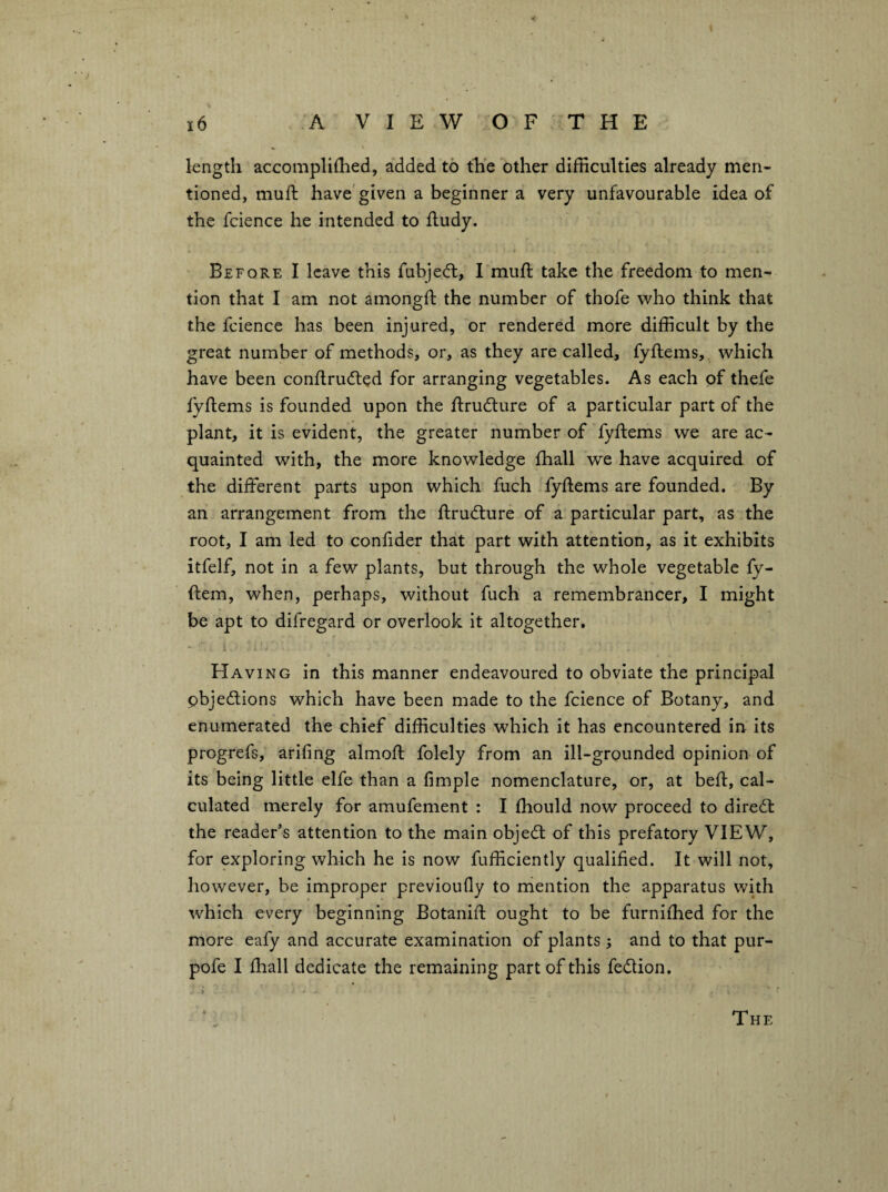 length accomplilhed, added to the other difficulties already men¬ tioned, muil; have'given a beginner a very unfavourable idea of the fcience he intended to fludy. Before I leave this fubjedt, I muft take the freedom to men¬ tion that I am not amongft the number of thofe who think that the fcience has been injured, or rendered more difficult by the great number of methods, or, as they are called, fyftems, which have been conflrudted for arranging vegetables. As each of thefe lyftems is founded upon the fl:ru6ture of a particular part of the plant, it is evident, the greater number of fyftems we are ac¬ quainted with, the more knowledge fhall we have acquired of the different parts upon which fuch fyftems are founded. By an arrangement from the ftrudlure of a particular part, as the root, I am led to confider that part with attention, as it exhibits itfelf, not in a few plants, but through the whole vegetable ly- ftem, when, perhaps, without fuch a remembrancer, I might be apt to difregard or overlook it altogether. Having in this manner endeavoured to obviate the principal pbjedions which have been made to the fcience of Botany, and enumerated the chief difficulties which it has encountered in its progrefs, arifing almoft folely from an ill-grounded opinion of its being little elfe than a Ample nomenclature, or, at beft, cal¬ culated merely for amufement : I ftiould now proceed to dired: the reader’s attention to the main objed of this prefatory VIEW, for exploring which he is now fufficiently qualified. It will not, however, be improper previoufly to mention the apparatus with which every beginning Botanift ought to be furniftied for the more eafy and accurate examination of plants; and to that pur- pofe I ftiall dedicate the remaining part of this fedion. The