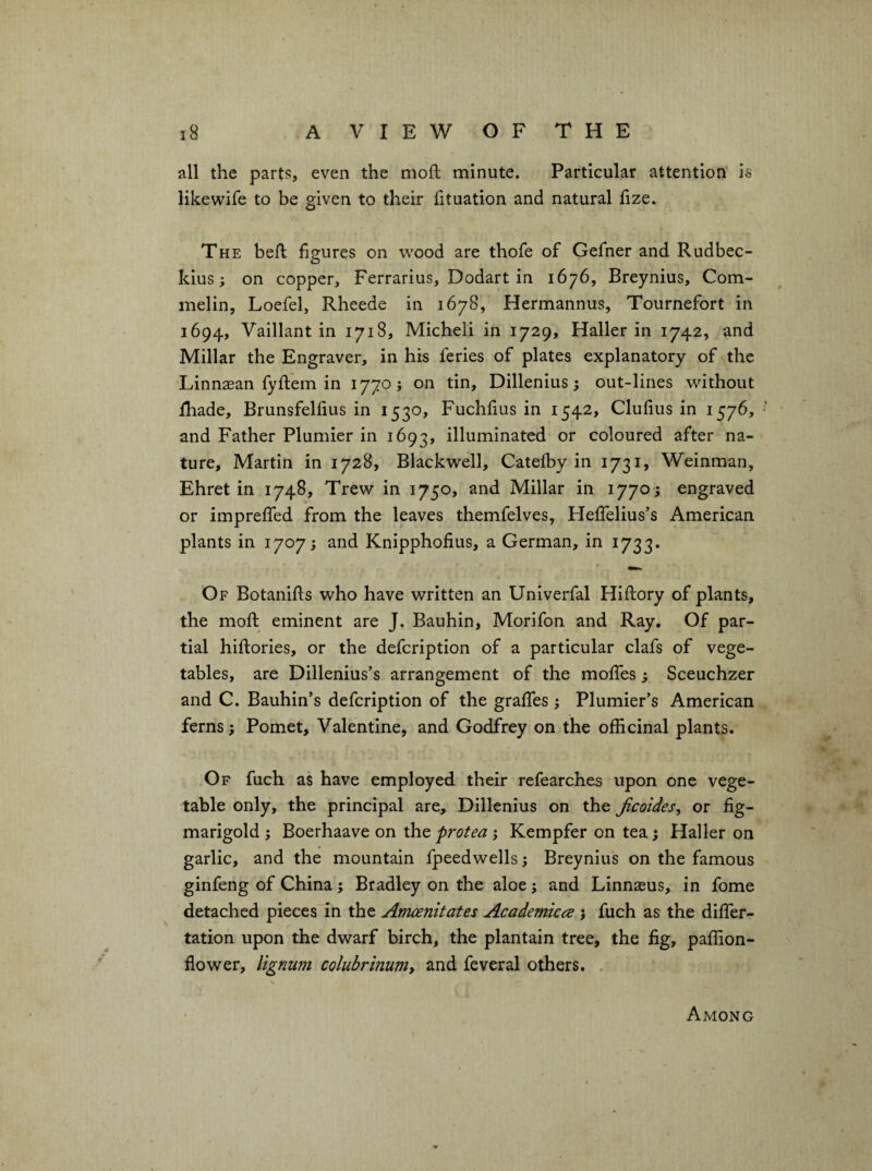 - ■  ' ■ , • ■ ^ ' ' ' •'''«. ;■■ ■' ■ I- .-' • ’■ ■ , . .\ ’• i8 A V I E W O F T H E all the parts, even the mofl minute. Particular attention is likewife to be given to their fituation and natural fize. The befk figures on wood are thofe of Gefner and Rudbec- kius; on copper, Ferrarius, Dodart in 1676, Breynius, Com- melin, Loefel, Rheede in 1678, Hermannus, Tournefort in 1694, Vaillant in 1718, Micheli in 1729, Haller in 1742, and Millar the Engraver, in his feries of plates explanatory of the Linnasan fyftem in 1770; on tin, Dillenius; out-lines without fhade, Brunsfellius in 1530, Fuchfius in 1542, Clufius in 1576, and Father Plumier in 1693, illuminated or coloured after na¬ ture, Martin in 1728, Blackwell, Catefby in 1731, Weinman, Ehret in 1748, Trew in 1750, and Millar in 1770 ; engraved or impreffed from the leaves themfelves, HelTelius’s American plants in 1707; and Knipphofius, a German, in 1733. Of Botanifts who have written an Univerfal Hiftory of plants, the moft eminent are J. Bauhin, Morifon and Ray, Of par¬ tial hiftories, or the defcription of a particular clafs of vege¬ tables, are Dillenius’s arrangement of the moffes; Sceuchzer and C. Bauhin’s defcription of the graffes; Plumier’s American ferns; Pomet, Valentine, and Godfrey on the officinal plants. Of fuch as have employed their refearches upon one vege¬ table only, the principal are, Dillenius on the Jicoides, or fig- marigold j Boerhaave on tht protea, Kempfer on tea j Haller on garlic, and the mountain fpeedwells; Breynius on the famous ginfeng of China; Bradley on the aloe; and Linnaeus, in fome detached piecesTn the Amcenitates Academiccje 5 fuch as the diffier- tation upon the dwarf birch, the plantain tree, the fig, paffion- flower, lignum coluhrmunit and feveral others. . Among