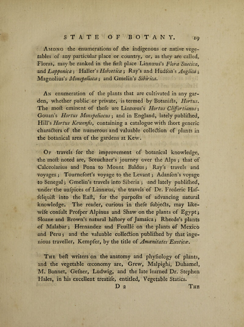 Among the enumerations of the indigenous or native vege¬ tables of any particular place or country, or, as they are called. Floras, may be ranked in the firfl place Linnaeus’s Flora Suecicay and Lapponica; Haller’s Helvetica; Ray’s and Hudfon’s Anglica ^ Magnolius’s Monspeliaca; and Gmelin’s Sibirica. An enumeration of the plants that are cultivated in any gar¬ den, whether public or private, is termed by Botanifls, Hortus. The mod: eminent of thefe are Linnseus’s Horfus Cliffortianus, Gouan’s Hortiis Monspeliacusand in England, lately publidied. Hill’s Hortus Kewenjisy containing a catalogue with fhort generic characters of the numerous and valuable collection of plants in the botanical area of the gardens at Kew. Of travels for the improvement of botanical knowledge, the mod noted are, 'Sceuchzer’s journey over the Alps; that of Calceolarius and Pona to Mount Baidus; Ray’s travels and voyages; Tournefort’s voyage to the Levant; Adanfon’s voyage to Senegal; Gmelin’s travels into Siberia ; and lately publiflied, under the aufpices of Linnasus, the travels’of Dr. Frederic Haf- fel quid into the Ead, for the purpofes of advancing natural knowledge. The reader, curious in thefe fubjeCls, may like- wife confult Profper Alpinus and Shaw on the plants of Egypt; Sloane and Brown’s natural hidory of Jamaica; Rheede’s plants of Malabar j Hernandez and Feuille on the plants ©f Mexico and Peru ^ and the valuable collection publidied by that inge¬ nious traveller, Kempfer, by the title of Amcenitates Exoticce, The bed writers on the anatomy and phyliology of plants, and the vegetable ©economy are. Grew, Malpighi, Duhamel, M. Bonnet, Gefner, Ludwig, and the late learned Dr. Stephen Hales, in his excellent treatife, entitled. Vegetable Statics. D 2 The