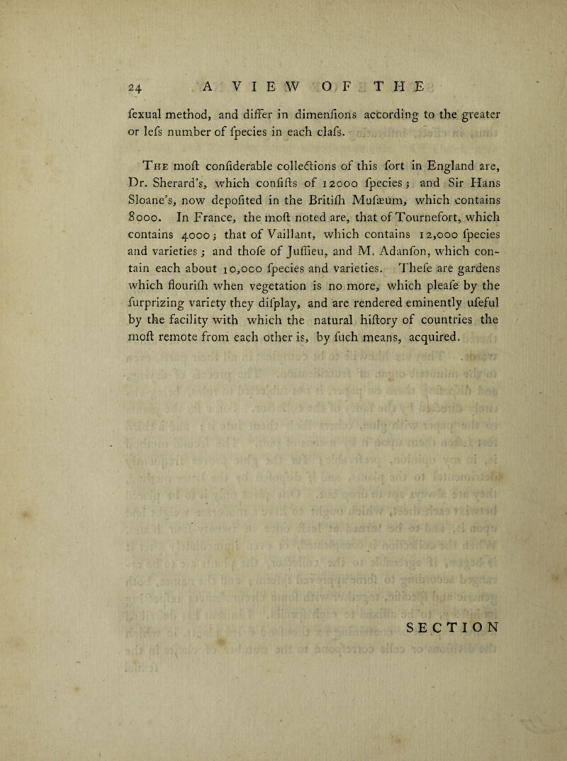 A V I E AV OF THE fexual method, and differ in dimenfions according to the greater or lefs number of fpecies in each clafs. The moff confiderable colledions of this fort in England are, Dr. Sherard’s, which confifts of 12000 fpecies; and Sir Hans Sloane’s, now depofited in the Britifli Mufaeum, which contains 8000. In France, the moft noted are, that of Tournefort, which contains 4000; that of Vaillant, which contains 12,000 fpecies and varieties ; and thofe of Juffieii, and M. Adanfon, which con¬ tain each about io,oco fpecies and varieties. Thefe are gardens which flourifli when vegetation is no more, which pleafe by the furprizing variety they difplay, and are rendered eminently ufeful by the facility with which the natural hiffory of countries the moft remote from each other is, by fuch means, acquired. SECTION