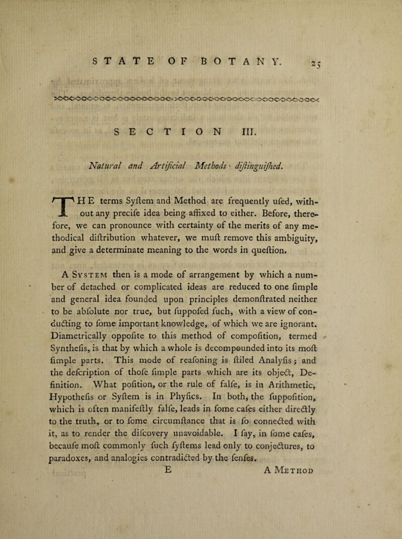 x';x;-:;>o<><xx><:;vC'CC'< SECTION III, Natural and Artijicial Methods - dijtinguijlied. The terms Syftem and'Method are frequently ufed, with¬ out any precife idea being affixed to either. Before, there¬ fore, we can pronounce with certainty of the merits of any me¬ thodical diftribution whatever, we mud: remove this ambiguity, and give a determinate meaning to the words in queftion. t * A System then is a mode of arrangement by which a num¬ ber of detached or complicated ideas are reduced to one fimple and general idea founded upon principles demondrated neither to be abfolute nor true, but fuppofed fuch, with a view of con¬ ducting to fome important knowledge, of which we are ignorant. Diametrically oppofite to this method of compofition, termed Syntheds, is that by which a whole is decompounded into its mod: fimple parts. This mode of rcafoning is diled Analyds and the defcription of thofe dmple parts which are its objeCt, De- dnition. What podtion, or the rule of falfe, is in Arithmetic, Hypotheds or Sydem is in Phyfics. In both, the fuppodtion, which is often manifedly falfe, leads in fome cafes either direCtly to the truth, or to fome circumdance that is fo connected with it, as to render the difcovery unavoidable. I fay, in fome cafes, becaufe mod commonly fuch fydems lead only to conjectures, to paradoxes, and analogies contradicted by the fenfes. E A Method