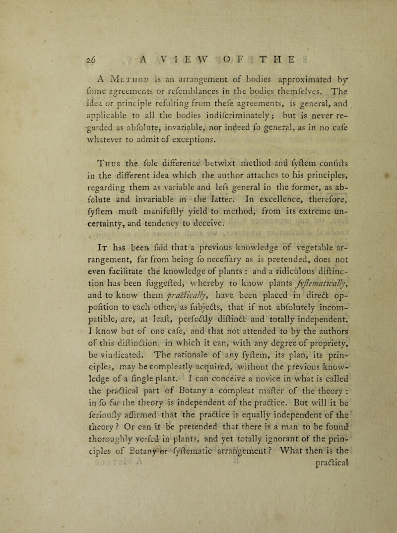 A Method is an arrangement of bodies approximated hy fame asireements or refemblances in the bodies themfelves. The idea or principle refulting from thefe agreements, is general, and applicable to all the bodies indiferiminately; but is never re- 'garded as abfolute, invariable,' nor indeed fo general, as in no cafe whatever to admit of exceptions. 1 Thus the foie difference betwixt method and fyllem confilfs in the different idea which the author attaches to his principles, regarding them as variable and lefs general in the former, as ab¬ folute and invariable in the latter. In excellence, therefore, fyhem muft manifeftly yield to method, from its extreme un¬ certainty, and tendency to deceive. It has been faid that a previous knowledge of vegetable ar¬ rangement, far from being fo neceffary as is pretended, does not even facilitate the knowledge of plants : and a ridiculous diflinc- tion has been fuggefted, whereby to know plants fyJle^nattcaJJyy and to know them fr-aSlicallyi have been placed in diredl op- pofition to each other, as fubjecls, that if not abfolutely incom¬ patible, are, at leaf!:, perfedly diftindl: and totally independent. I know but of one cafe, and that not attended to by the authors of this dillindion, in which it can, with any degree of propriety, be vindicated. The rationale of any fyftem, its plan, its prin¬ ciples, may be compleatly acquired, without the previous know¬ ledge of a lingle plant. I can conceive a novice in what is called the pradlical part of Botany a compleat mailer of the theory : in fo far the theory is independent of the pradfice. But will it be ferlouily affrmed that the pradtice is equally independent of the theory ? Or can it be pretended that there is a man to be found thoroughly yerfed in plants, and yet totally ignorant of the prin¬ ciples of Botany-or'fydematic arrangerhentWhat then is the ^ pradlical