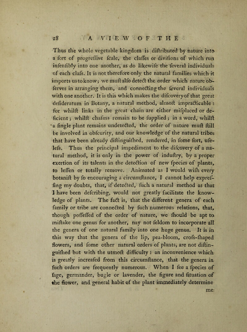 -Thus the whole vegetable kingdom is diftributed by nature into a fort of progredive fcale, the clalTes or divifions of which run infenlibly into one another, as do likewife the feveral individuals of each clafs. It is not therefore only the natural families w^hich it imports ustoknow; we muftalfo detedl the order which nature ob- ferves in arranging them, and connedling the feveral individuals with one another. It is this which makes the difcovery of that great defideratum in Botany, a natural method, almofl impradlicable : for whilft links in the great chain are either mifplaced or de¬ ficient; whilft chafms remain to be fupplied; in a word, whilfi: •a fingle plant remains undetedled, the order of nature muft ftill be involved in obfcurity, and our knowledge of the natural tribes that have been already diflinguiflied, rendered, in fome fort, ufe- lefs. Thus the principal impediment to the difcovery of a na¬ tural method, it is only in the power of induftry, by a proper exertion of its talents in the detedlion of new fpecies of plants, to leflen or totally remove. Animated as I would wifh every botanifl by fo encouraging a circumfiance, I cannot help expref- fing my doubts, that, if detedled, fuch a natural method as that I have been defcribing, would not greatly facilitate the know¬ ledge of plants. The fadt is, that the different genera of each family or tribe are connedted by fuch numerous relations, that, though pofTeffed of the order of nature, we fhould be apt to miftake one genus for another, nay not feldom to incorporate all the genera of one natural family into one huge genus. It is in this way that the genera of the lip, pea-bloom, crofs-fhaped flowers, and fome other natural orders of plants, are not diflin- guiflied but with the utmoft difficulty : an inconvenience which- is greatly increafed from this circumftance, that the genera in fuch orders are frequently numerous. When I fee a fpecies of fage, germander, bugle or lavender, the figure and fituation of the flower, and general habit of the plant immediately determine me.