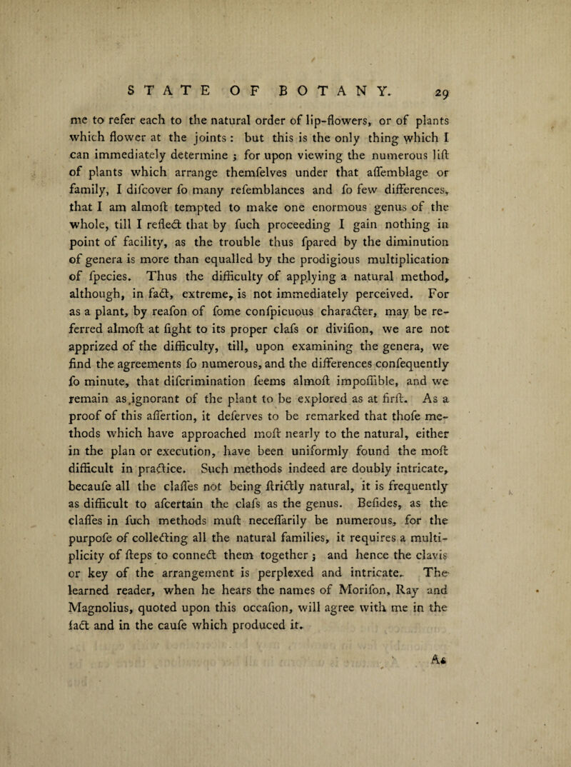 me to refer each to the natural order of lip-flowers, or of plants which flower at the joints : but this is the only thing which I can immediately determine ; for upon viewing the numerous lift of plants which arrange themfelves under that affemblage or family, I difcover fo many refemblances and fo few differences, that I am almoft tempted to make one enormous genus of the whole, till I relied: that by fuch proceeding I gain nothing in point of facility, as the trouble thus fpared by the diminution of genera is more than equalled by the prodigious multiplication of fpecies. Thus the difficulty of applying a natural method,, although, in fad, extreme, is not immediately perceived. For as a plant, by reafon of fome confpicuous charader, may be re¬ ferred almofl at fight to its proper clafs or divifion, we are not apprized of the difficulty, till, upon examining the genera, we find the agreements fo numerous, and the differences confequently fo minute, that difcrimination feems almofl impoffible, and we remain as .ignorant of the plant to be explored as at firfl. As a proof of this affertion, it deferves to be remarked that thofe me¬ thods which have approached mofl nearly to the natural, either in the plan or execution, have been uniformly found the moft difficult in pradice. Such methods indeed are doubly intricate, becaufe all the claffes not being ffridly natural, it is frequently as difficult to afcertain the clafs as the genus. Befides, as the claffes in fuch methods mufl neceffarily be numerous, for the purpofe of colleding all the natural families, it requires a multi¬ plicity of fleps to conned them together 5 and hence the clavis or key of the arrangement is perplexed and intricate.. The learned reader, when he hears the names of Morifon, Ray and Magnolius, quoted upon this occafion, will agree with me in the iad and in the caufe which produced it. A*