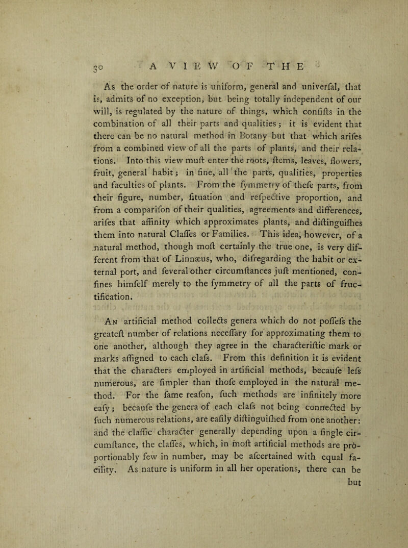 As the order of nature is uniform, general and univerfal, that is, admits of no exception, but being totally independent of our will, is regulated by the nature of things, which conlifls in the combination of all their parts and qualities; it is evident that there can be no natural method in Botany but that which arifes from a combined view of all the parts of plants, and their rela¬ tions. Into this view muft enter the roots, ftems, leaves, flowers, fruit, general habit; in fine, alE the parts, qualities, properties and faculties of plants. From the fymmetry of thefe parts, from their figure, number, fituation and refpedive proportion, and from a comparifon of their qualities, agreements and differences, arifes that affinity which approximates plants, and diflinguiflies them into natural Clalfes or Families. This idea; however, of a .natural method, though moff; certainly the true one, is very dif¬ ferent from that of Linnaeus, who, difregarding the habit or ex¬ ternal port, and feveral other circumftances jufl; mentioned, con¬ fines himfelf merely to the fymmetry of all the parts of fruc¬ tification. An artificial method collects genera which do not poffefs the greatefl; number of relations neceffary for approximating them to one another, although they agree in the charadteriflic mark or marks affigned to each clafs. From this definition it is evident that the chara<ff:ers employed in artificial methods, becaufe lefs nunierous, are fimpler than thofe employed in the natural me¬ thod. For the fame reafon, fuch methods are infinitely more eafy; becaufe the genera of each clafs not being connedled by fuch numerous relations, are eafily diftinguifhed from one another: and the claffic charader generally depending upon a Angle cir- cumffance, the claffes, which, in moff; artificial methods are pr6- portionably few in number, may be afcertained with equal fa¬ cility. As nature is uniform in all her operations, there can be but