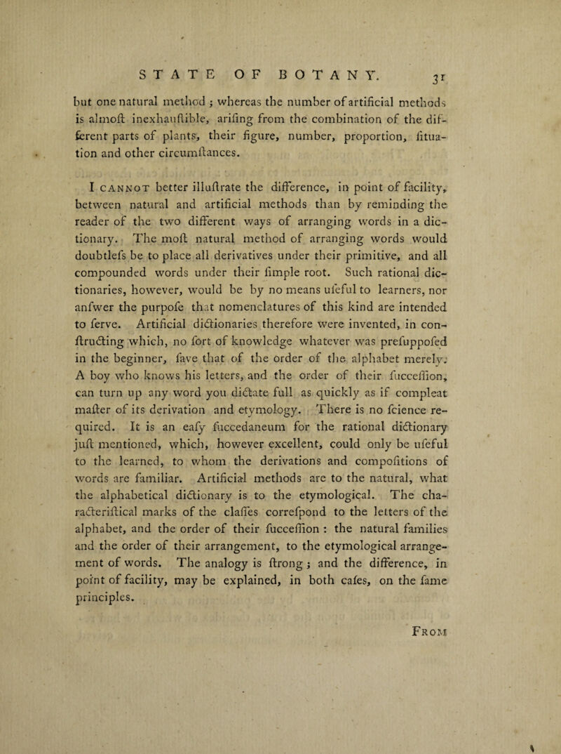 3^ but one natural method ; whereas the number of artificial methods is alinoft inexhaufiible, arifing from the combination of the dif¬ ferent parts of plants, their figure, number, proportion, fitua- tion and other circumfiances. I CANNOT better illufirate the difference. In point of facility, between natural and artificial methods than by reminding the reader of the two different ways of arranging words in a dic¬ tionary. The mod: natural method of arranging words would doubtlefs be to place all derivatives under their primitive, and all compounded words under their fimple root. Such rational dic¬ tionaries, however, would be by no means ufeful to learners, nor anfwer the purpofe that nomenclatures of this kind are intended to ferve. Artificial dictionaries therefore were invented, in con- flrudting which, no fort of knowledge whatever was prefuppofed in the beginner, fave that of the order of the alphabet merel7; A boy who knows his letters, and the order of their fuccefiion, can turn up any word you dictate full as quickly as if compleat matter of its derivation and etymology. There is no fcience re¬ quired. It is an eaiy fuccedaneurn for the rational dictionary jufi; mentioned, which, however excellent, could only be ufeful to the learned, to whom the derivations and compofitions of words are familiar. Artificial methods are to the natural, what the alphabetical dictionary is to the etymological. The cha- raCterifflcal marks of the claffes correfpond to the letters of the alphabet, and the order of their fuccefiion : the natural families and the order of their arrangement, to the etymological arrange¬ ment of words. The analogy is ftrong ; and the difference, in point of facility, maybe explained, in both cafes, on the fame principles. FroxM