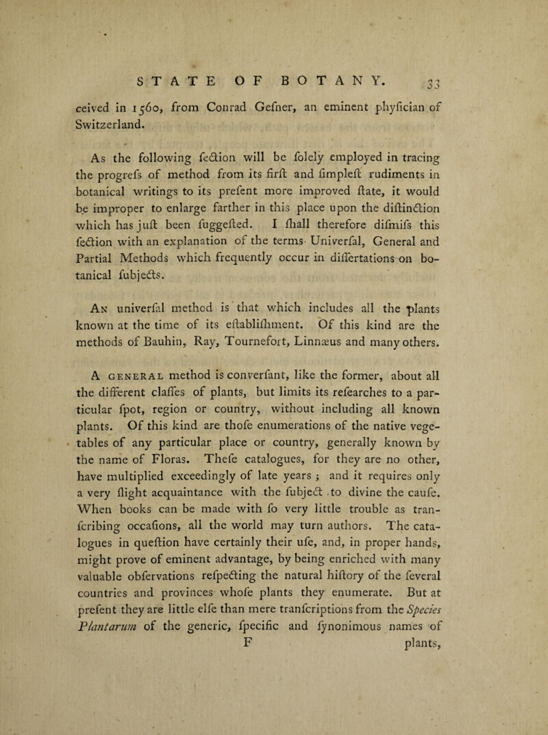 jo ceived in 1560, from Conrad Gefner, an eminent phyfician of Switzerland. As the following fedion will be folely employed in tracing the progrefs of method from its firfb and fimplefl rudiments in botanical writings to its prefent more improved ftate, it would be improper to enlarge farther in this place upon the diftindion which has juft been fuggefted. I ftiall therefore difmifs this fedion with an explanation of the terms- Univerfal, General and Partial Methods which frequently occur in diftertations on bo¬ tanical fubjeds. An univerfal method is that which includes all the plants known at the time of its eftabliftiment. Of this kind are the methods of Bauhin, Ray, Tournefort, Linnaeus and many others. A GENERAL method is converfant, like the former, about all the different claffes of plants, but limits its refearches to a par¬ ticular fpot, region or country, without including all known plants. Of this kind are thofe enumerations of the native vege- • tables of any particular place or country, generally known by the name of Floras. Thefe catalogues, for they are no other, have multiplied exceedingly of late years ; and it requires only a very flight acquaintance with .the fubjed .to divine the caufe. When books can be made with fo very little trouble as tran- feribing occafions, all the world may turn authors. The cata¬ logues in queftion have certainly their ufe, and, in proper hands, might prove of eminent advantage, by being enriched v/ith many valuable obfervations refpeding the natural hiftory of the feveral countries and provinces whofe plants they enumerate. But at prefent they are little elfe than mere tranferiptions from the Species P/af2tariim of the generic, fpecific and fynonimous names 'of F plants,