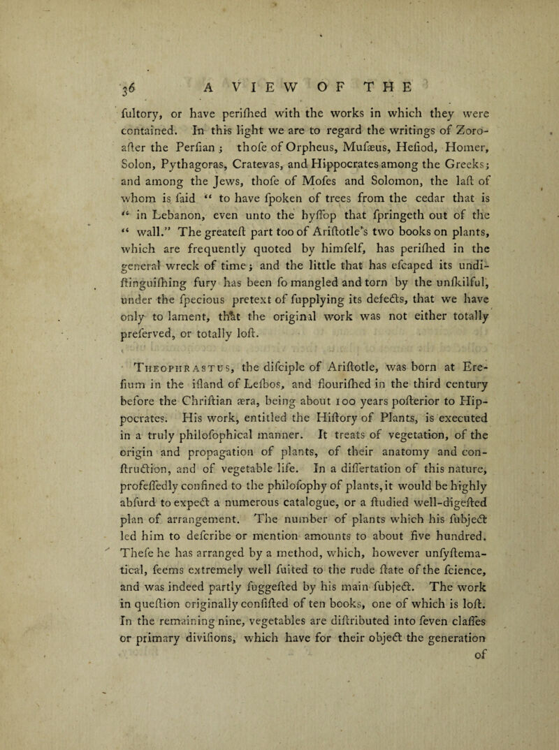 were fultory, or have perifhed with the works in which they contained. In this light we are to regard the writings of Zoro- afler the Perlian ; thofe of Orpheus, Mufaeus, Heliod, Homer, Solon, Pythagoras, Cratevas, and Hippocrates among the Greeks j and among the Jews, thofe of Mofes and Solomon, the lafi: of whom is faid “ to have fpoken of trees from the cedar that is in Lebanon, even unto the hyffop that fpringeth out of the wall.” The greateif part too of Ariftotle’s two books on plants, which are frequently quoted by himfelf, has perifhed in the general wreck of time > and the little that has efcaped its undi- ftinguifl:iing fury has been fo mangled and torn by the unflcilfuT, under the fpecious pretext of fupplying its defedls, that we have only to lament, th^t the original work was not either totally preferved, or totally loft. • Theophrastus, the difciple of Ariftotle, was born at Ere- fium in the iftand of Lefbos, and fiourifhed in the third century before the Chriftian aera, being about 100 years pofterior to Hip¬ pocrates. His work, entitled the Hiftory of Plants, is executed in a truly philofophical manner. It treats of vegetation, of the origin and propagation of plants, of their anatomy and con- ftrudion, and of vegetable life. In a diftertation of this nature, profeftedly confined to the philofophy of plants, it would be highly abfurd to expedt a numerous catalogue, or a ftudied well-digefted plan of arrangement. The number of plants which his fubjedl led him to deferibe or mention amounts to about five hundred. Thefe he has arranged by a method, which, however unfyftema- tical, feems extremely well fuited to the rude ftate of the fcience, and was indeed partly fuggefted by his main fubjedt. The work in queftion originally confifted of ten books, one of which is loft. In the remaining nine, vegetables are diftributed into feven clalTes or primary divifions, which have for their objedl the generation of