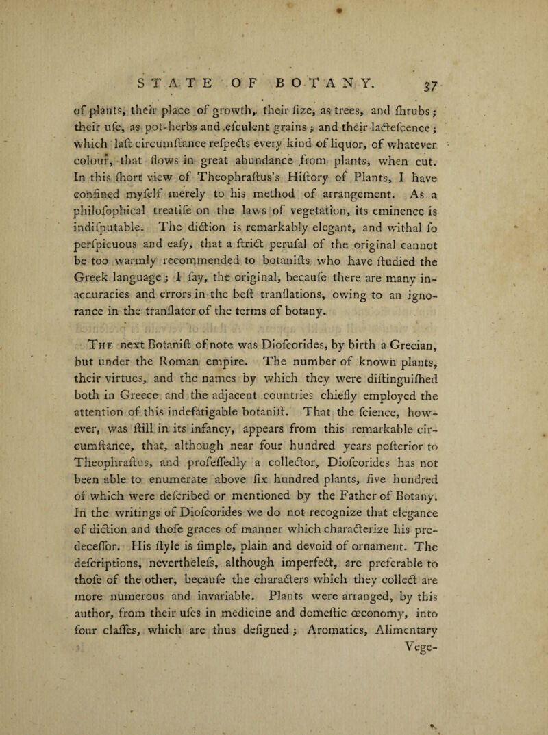 « of plants, their place of growth,, their fize, as trees, and fhrubs j their ufe, as pot-.herbs and.efculent grains ; and their ladlefcence; which‘lad; circuinftance refpedts every kind of liquor, of whatever colour, -that flows in great abundance from plants, when cut. In this fliort view of Theophraflus’s Hiftory of Plants, I have confined myfelf merely to his method of arrangement. As a philofophical treatife on the laws of vegetation, its eminence is indifputable. The diction is remarkably elegant, and withal fo perfpicuous and eafy, that a fliridl perufal of the original cannot be too warmly recommended to botaniils who have fludied the Greek language; I fay, the original, becaufe there are many in¬ accuracies and errors in the befl: tranflations, owing to an igno¬ rance in the tranflator of the terms of botany. The next Botanifl; of note was Diofcorides, by birth a Grecian, but under the Roman empire. The number of known plants, their virtues, and the names by which they were diflinguiflied both in Greece and the adjacent countries chiefly employed the attention of this indefatigable botanifl. That the fcience, how¬ ever, was flill in its infancy, appears from this remarkable cir- cumflance, that, although near four hundred years poflerior to Theophraflus, and profelTedly a colledor, Diofcorides has not been able to enumerate above fix hundred plants, five hundred of which were defcribed or mentioned by the Father of Botany. In the writings of Diofcorides we do not recognize that elegance of didlion and thofe graces of manner which characterize his pre- deceflor. His flyle is Ample, plain and devoid of ornament. The defcriptions, neverthelefs, although imperfeCt, are preferable to thofe of the other, becaufe the characters which they colieCt are more numerous and invariable. Plants were arranged, by this author, from their ufes in medicine and domeflic oeconomy, into four claflTes, which are thus defigned ; Aromatics, Alimentary Vege- ■ ><