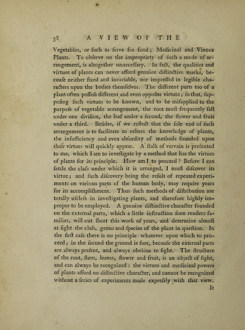 Vegetables, or fuch as ferve for food j Medicinal and Vinous Plants. To obferve on the impropriety of fuch a mode of ar¬ rangement, is altogether unneceffary. In fadl, the qualities and virtues of plants can never afford genuine diftindlive marks, be- caufe neither fixed and invariable, nor impreffed in legible cha* radlers upon the bodies themfelves. The different parts too of a plant often poffefs different and even oppofite virtues; fo that, fup- pofing fuch virtues to be known, and to be mifapplied to the purpofe of vegetable arrangement, the root muft frequently fall under one divifion, the leaf under a fecond, the flower and fruit under a third. Befides, if we refled: that the foie end of fuch arrangement is to facilitate to others the knowledge of plants, the infufliciency and even abfurdity of methods founded upon their virtues will quickly appear. A' flalk of vervain is prefented to me, which I am to inveftigate by a method that has the virtues of plants for its principle. How am I to proceed ? Before I can fettle the clafs under which it is arranged, I rnufl difcover its virtue; and fuch difcovery being the refult of repeated experi¬ ments on various parts of the human body, may require years for its accomplilhment. Thus fuch methods of diftribution are totally ufelefs in inveftigating plants, and therefore highly im¬ proper to be employed. A genuine diflindive charader founded on the external parts, which a little inllrudion foon renders fa¬ miliar, will cut Ihort this work of years, and determine almofl: at fight the clafs, genus and fpecies of the plant in queftion. In the firfl: cafe there is no principle whatever upon which to pro¬ ceed j in the fecond the ground is fure, becaufe the external parts ^ are always prefent, and always obvious to fight. The firudure of the root, flem, leaves, flower and fruit, is an objed of fight, and can always be recognized : the virtues and medicinal powers of plants afford no difiindive charader, and cannot be recognized without a feries of experiments made exprefsly with that view. It