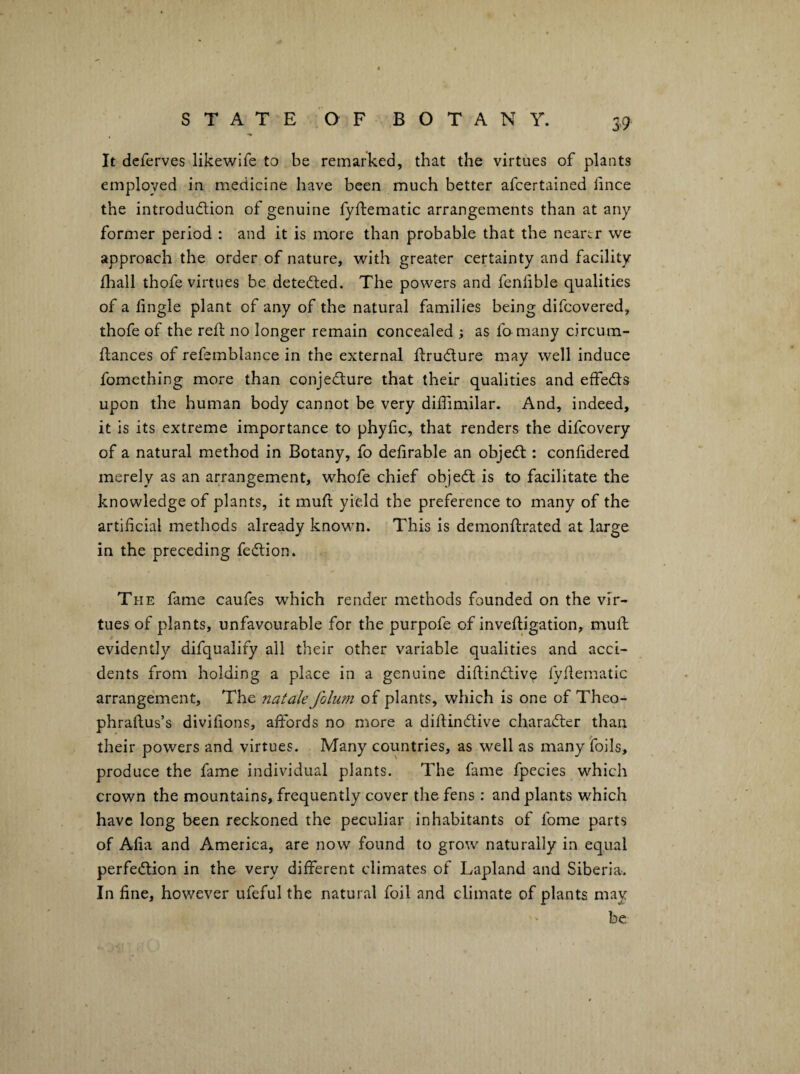 S9' It deferves likewife to be remarked, that the virtues of plants employed in medicine have been much better afcertained fince the introdudion of genuine fyfliematic arrangements than at any former period : and it is more than probable that the neartr we approach the order of nature, with greater certainty and facility fliall thofe virtues be detected. The powers and fenhble qualities of a lingle plant of any of the natural families being difcovered, thofe of the reft no longer remain concealed ; as fo many circum- ftances of refsmblance in the external ftrucflure may well induce fomething more than conje<fture that their qualities and effeds upon the human body cannot be very diftimilar. And, indeed, it is its extreme importance to phyftc, that renders the difcovery of a natural method in Botany, fo deftrable an objed : conftdered merely as an arrangement, whofe chief objed is to facilitate the knowledge of plants, it muft yield the preference to many of the artificial methods already known. This is demonftrated at large in the preceding fedion. The fame caufes which render methods founded on the vir¬ tues of plants, unfavourable for the purpofe of inveftigation, muft evidently difqualify all their other variable qualities and acci¬ dents from holding a place in a genuine diftindiv^ fyftematic arrangement. The natak folum of plants, which is one of Theo- phraftus’s divifions, affords no more a diftindive charader than their powers and virtues. Many countries, as well as many foils, produce the fame individual plants. The fame fpecies which crown the mountains, frequently cover the fens: and plants which have long been reckoned the peculiar inhabitants of fome parts of Afia and America, are now found to grow naturally in equal perfedion in the very different climates of Lapland and Siberia. In fine, however ufeful the natural foil and climate of plants may be