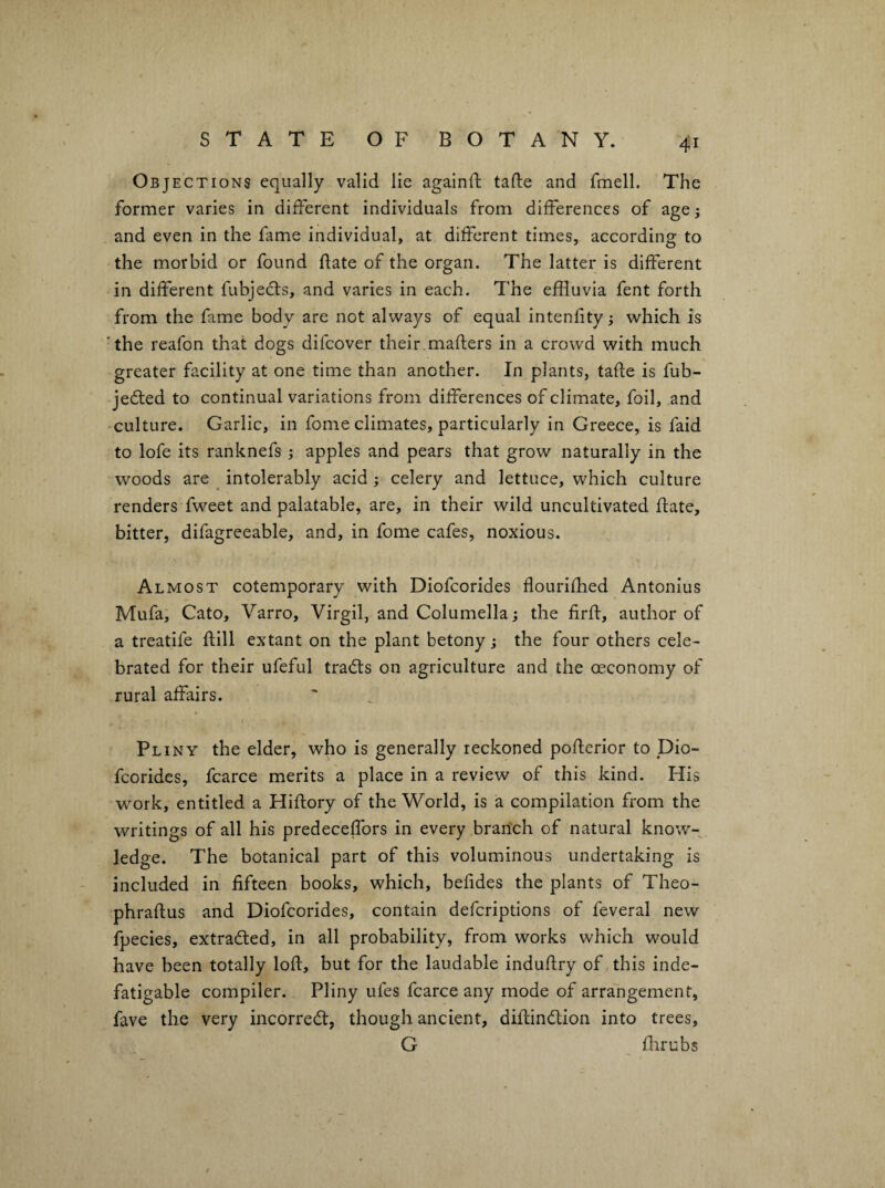 Objections equally valid lie againft tafte and fmell. The former varies in different individuals from differences of age; and even in the fame individual, at different times, according to the morbid or found fate of the organ. The latter is different in different fubjedls, and varies in each. The effluvia fent forth from the fame body are not always of equal intenfity; which is 'the reafon that dogs difcover their.mafters in a crowd with much greater facility at one time than another. In plants, tafte is fub- jedted to continual variations from differences of climate, foil, and culture. Garlic, in fome climates, particularly in Greece, is faid to lofe its ranknefs ; apples and pears that grow naturally in the woods are ^ intolerably acid; celery and lettuce, which culture renders fweet and palatable, are, in their wild uncultivated fate, bitter, difagreeable, and, in fome cafes, noxious. Almost cotemporary with Diofcorides flourifhed Antonius Mufa, Cato, Varro, Virgil, and Columella; the firf, author of a treatife fill extant on the plant betony; the four others cele¬ brated for their ufeful tradts on agriculture and the oeconomy of rural affairs. Pl iNY the elder, who is generally reckoned poferior to Dio- fcorides, fcarce merits a place in a review of this kind. His work, entitled a Hifory of the World, is a compilation from the writings of all his predeceffors in every brarich of natural know¬ ledge. The botanical part of this voluminous undertaking is included in fifteen books, which, befides the plants of Theo- phrafus and Diofcorides, contain defcriptions of feveral new fpecies, extraded, in all probability, from works which would have been totally lof, but for the laudable indufry of this inde¬ fatigable compiler. Pliny ufes fcarce any mode of arrangement, fave the very incorred, though ancient, dif indion into trees, G fflrubs