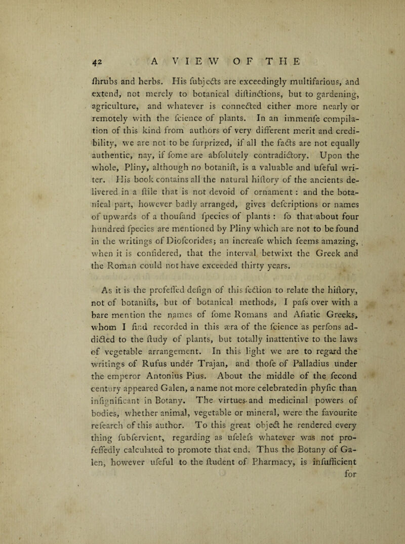 fhrubs and herbs. His fubjedis are exceedingly multifarious, and extend, not merely to botanical diflindlions, but to gardening, , agriculture, and whatever is connected either more nearly or remotely with the fcience of plants. In an immenfe compila¬ tion of this kind from authors of very different merit and credi¬ bility, we are not to be furprized, if all the fadls are not equally authentic, nay, if fomc are abfolutely contradidtory. Upon the whole, Pliny, although no botanifl, is a valuable and ufeful wri¬ ter. His book contains all the natural hiflory of the ancients de¬ livered in a ftile that is not devoid of ornament : and the bota¬ nical part, however badly arranged, gives deferiptions or names of upwards of a thoufand fpecies of plants : fo that^about four hundred fpecies are mentioned by Pliny wdiich are not to be found in the writings of Diofeorides; an increafe w'hich feems amazing, . when it is coniidered, that the interval betwixt the Greek and the Roman could not have exceeded thirty years. / As it is the profelfed defign of this fedlion to relate the hiflory, not of botanifis, but of botanical methods, I pafs over with a bare mention the n^mes of fome Romans and Afiatic Greeks, whom I find recorded in this asra of the fcience as perfons ad- didled to the fiudy of plants, but totally inattentive to the laws of vegetable arrangement. In this light w'e are to regard the ■writings of Rufus under Trajan, and thofe of Palladius under the emperor Antonius Pius. About the middle of the fecond century appeared Galen, a name not more celebrated in phyfic than infignificant in Botany. The virtues-and medicinal powers of bodies, whether animal, vegetable or mineral, were the favourite refearch of this author. To this great obje<ft he rendered every thing fubfervient, regarding as ufelefs whatever was not pro- feffedly calculated to promote that end. Thus the Botany of Ga¬ len, however ufeful to the ftudent of Pharmacy, is infufficient for