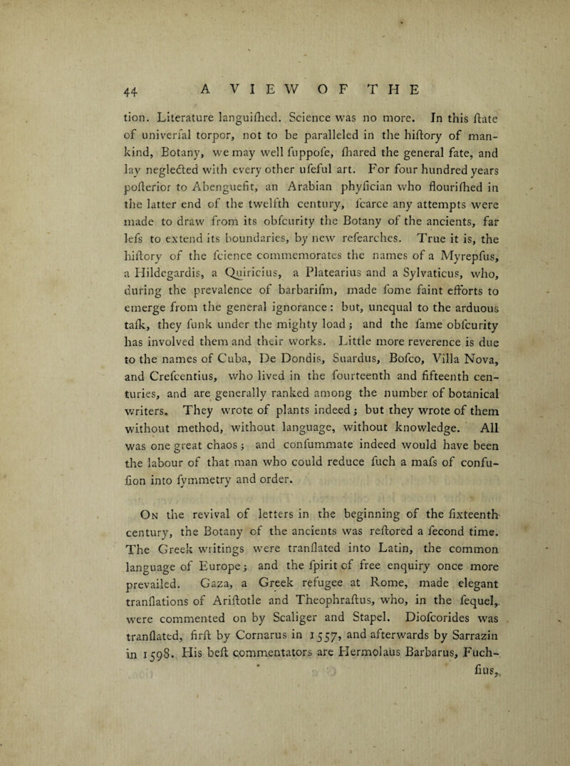 tion. Literature langulflied. Science was no more. In this Eate of univerfal torpor, not to be paralleled in the hiftory of man¬ kind, Botany, we may well fuppofe, fliared the general fate, and lay negledled with every other ufeful art. For four hundred years poEeriof to Abenguefit, an Arabian phyfician who flourifhed in the latter end of the twelfth century, fcarce any attempts were made to draw from its obfcurity the Botany of the ancients, far lefs to extend its boundaries, by new refearches. True it is, the hiEory of the fcience commemorates the names of a Myrepfus, a Hildegardis, a Quiricius, a Platearius and a Sylvaticus, who, during the prevalence of barbarifm, made fome faint cEbrts to emerge from the general ignorance: but, unequal to the arduous talk, they funk under the mighty load} and the fame obfcurity has involved them and their works. Little more reverence is due to the names of Cuba, De Dondis, Suardus, Bofco, Villa Nova, and Crefcentius, who lived in the fourteenth and fifteenth cen¬ turies, and are generally ranked among the number of botanical v/riters. They wrote of plants indeed; but they wrote of them without method, without language, without knowledge. ' All was one great chaos ; and confummate indeed would have been the labour of that man who could reduce fuch a mafs of confu- fion into fymmetry and order. On the revival of letters in the beginning of the fixteenth century, the Botany of the ancients was reEored a fecond time. The Greek writings were tranflated into Latin, the common language of Europe; and the fpirit of free enquiry once more prevailed. Gaza, a Greek refugee at Rome, made elegant tranfiations of AriEotle and TheophraEus, who, in the fequel,. were commented on by Scaliger and Stapel. Diofcorides was tranflated, firE by Cornarus in 1557, and afterwards by Sarrazin in 1598. His beE commentators are Hermolaus Barbaras, Fuch- fius,.