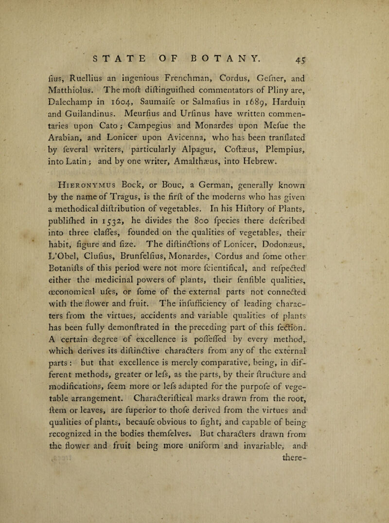 fius, Ruellius an ingenious Frenchman, Cordus, Gefner, and Matthiolus. The moft diftinguiflaed commentators of Pliny are, • Dalechamp in 1604, Saumaife or Salmafms in 1689, Harduin and Guilandinus. Meurfius and Urfinus have written commen¬ taries upon Cato; Campegius and Monardes upon Mefue the Arabian, and Lonicer upon Avicenna, who has been tranflated by feveral writers, particularly Alpagus, Coftaeus, Plempius, into Latin ^ and by one writer, Amalthasus, into Hebrew. Hier ONYMUS Bock, or Bouc, a German, generally known by the name of Tragus, is the fird: of the moderns who has given a methodical diftribution of vegetables. In his Hiftory of Plants, publiihed in 1532, he divides the 800 fpecies there deferibed into three clafTes, founded on the qualities of vegetables, their habit, figure and fize. The difi;ind:ions of Lonicer, Dodonasus, L’Obel, Clufius, Brunfelfius, Monardes, Cordus and fome othcr Eotanifis of this period were not more fcientifical, and refpeiled either the medicinal powers of plants, their fenfible qualities, oeconomical ufes, or fome of the external parts not connected with the flower and fruit. The ihfufficiency of leading charac¬ ters from the virtues, accidents and variable qualities of plants has been fully demonftrated in the preceding part of this fedtion. A certain degree of excellence is poflefled by every method,, which derives its diftindtive charadlers from any of the external parts : but that excellence is merely comparative, being, in dif¬ ferent methods, greater or lefs, as the parts, by their flrudfure and modifications, feem more or lefs adapted for the purpofe of vege¬ table arrangement. Charadleriftical marks drawn from the root. Item or leaves, are fuperior to thofe derived from the virtues and* qualities of plants, becaufe obvious to fight, and capable of being recognized in the bodies themfelves. But charadlers drawn from the flower and fruit being more uniform and invariable, and- tliere-