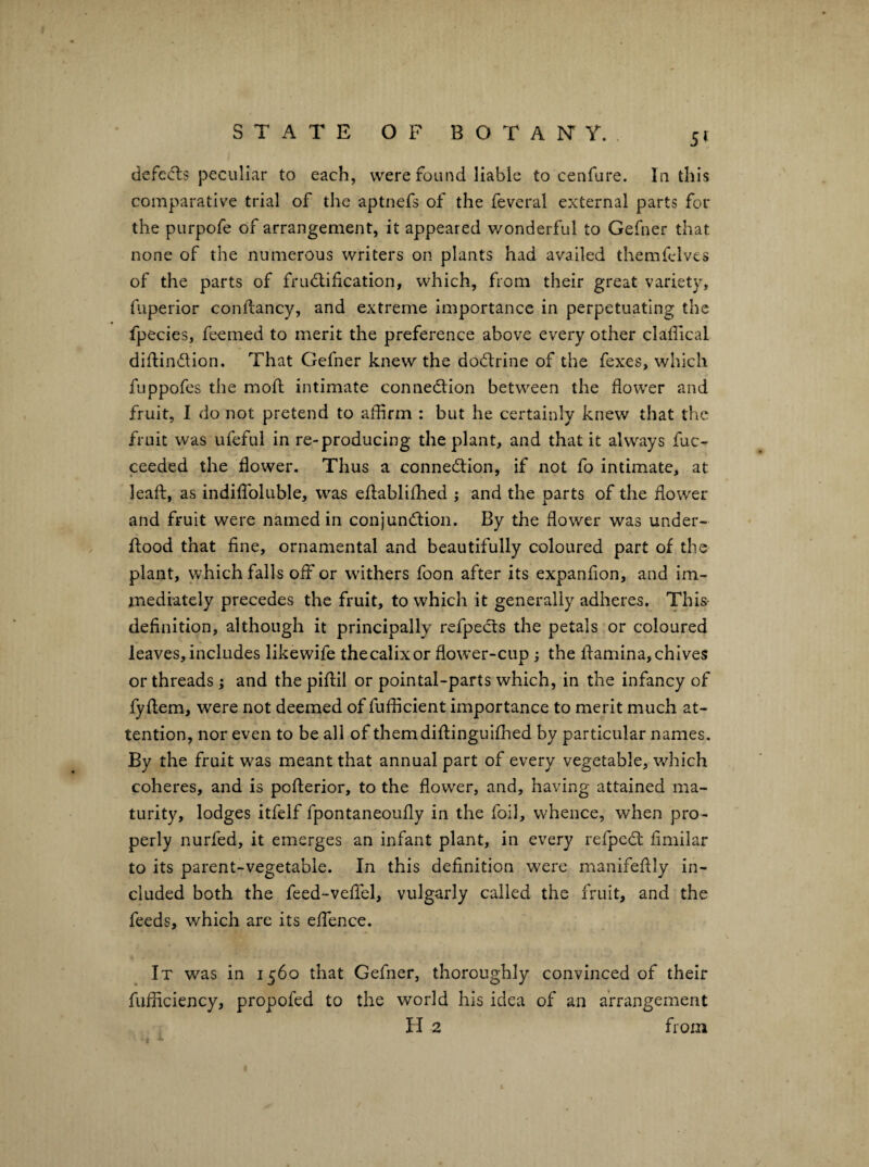 STATE OF B O T A IsT Y. , 5t defccls peculiar to each, were found liable to cenfure. In this comparative trial of the aptnefs of the feveral external parts for the purpofe of arrangement, it appeared v/onderful to Gefner that none of the numerous writers on plants had availed themfelves of the parts of frudlification, which, from their great variety, fuperior conftancy, and extreme Importance in perpetuating the fpecies, feemed to merit the preference above every other claffical difUndlon. That Gefner knew the dodlrine of the fexes, which fuppofes the mofl intimate connedlion between the flower and fruit, I do not pretend to afflrm : but he certainly knew that the fruit was ufeful in re-producing the plant, and that it always fuc- ceeded the flower. Thus a connection, if not fo intimate, at leaft, as indiflToluble, was eflablifhed ; and the parts of the flower and fruit were named in conjunction. By the flower was under¬ flood that fine, ornamental and beautifully coloured part of the plant, which falls off or withers foon after its expanflon, and Im- jnediately precedes the fruit, to which it generally adheres. This definition, although it principally refpeCts the petals or coloured leaves, includes likewife thecalixor flower-cup; the flamina, chives or threads; and the piflil or pointal-parts which, in the infancy of fyflem, were not deemed of fufficient importance to merit much at¬ tention, nor even to be all of themdiflinguifhed by particular names. By the fruit was meant that annual part of every vegetable, which coheres, and is pofterior, to the flower, and, having attained ma¬ turity, lodges itfelf fpontaneoufly in the foil, whence, when pro¬ perly nurfed, it emerges an infant plant, in every relpeCl flmilar to its parent-vegetable. In this definition were manifeflly in¬ cluded both the feed-veflbl, vulgarly called the fruit, and the feeds, which are its eflbnce. It was in 1560 that Gefner, thoroughly convinced of their fufflciency, propofed to the world his idea of an arrangement H 2 from