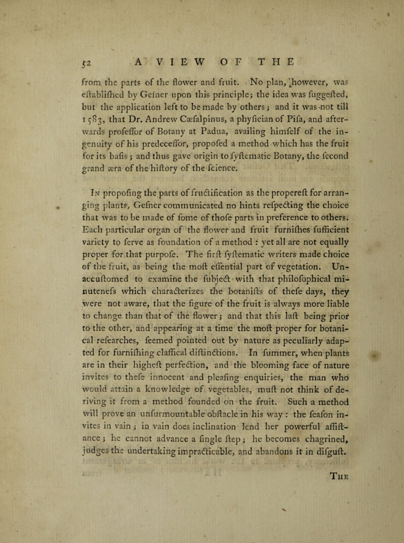 from, the parts of the flower and fruit. No plan, '^however, was eflabliflied by Gelner upon this principle; the idea was fuggefled, but the application left to be made by others ; and it was mot till 15'83, that Dr. Andrew Caefalpinus, a phyfician of Pifa, and after¬ wards profeflbr of Botany at Padua, availing himfelf of the in¬ genuity of his predeceflTor, propofed a method which has the fruit for its bafis; and thus gave origin to fyilematic Botany, the fccond grand sera of thehiftory of the fcience. In propofing the’parts of frudtification as the properefl; for arran¬ ging plants, Gefner communicated no hints refpedling the choice that was to be made of fome of thofe parts in preference to others. Each particular organ of the flower and fruit furnifhes fuflicient variety to ferve as foundation of a method : yet all are not equally proper fonthat purpofe. The firfl: fyflematic writers made choice of the fruit, as being the mofl; eflential part of vegetation. Un- accuftomed to examine the fubjedl with that philofophical mi¬ ll utenefs which characterizes the botanifts of thefe days, they y/ere not aware, that the figure of the fruit is always more liable to change than that of the flower; and that this lafl being prior to the other, and appearing at a time the moft proper for botani¬ cal refearches, feemed pointed out by nature as peculiarly adap¬ ted for furniflhing claflical dillindtions. In fummer, when plants are in their highefl: perfection, and the blooming face of nature invites to thefe innocent and pleaflng enquiries, the man who would attain a knowledge of vegetables, muff not think of de¬ riving it from a method founded on the fruit. Such a method will prove an unfurmountable obflacle in his way : the feafon in¬ vites in vain ; in vain does inclination lend her powerful aflifl:- ance ; he cannot advance a Angle flep; he becomes chagrined, judges the undertaking impracticable, and abandons it in difguft. The