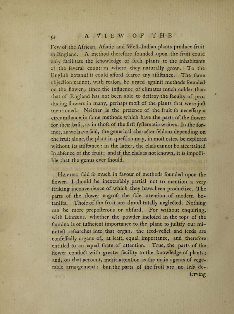 Few of the African, Afiatic and Weft-Indian plants produce fruit in England. A method therefore founded upon the fruit could ojdy facilitate the knowledg'e of fuch plants to the inhabitants of the feveral countries where they naturally grow. To the Englifli botanift it could alfbrd fcarce any affiftance. The fame objedion cannot, with reafon, be urged againfl methods founded on the flower; flnce tlie influence of climates much colder than that of England has not been able to deflroy the faculty of pro¬ ducing flowers in many, perhaps mofl: of the plants that were juft mentioned. Neither is the prefence of the fruit fo neceflary a circumftance in fome methods which have the parts of the flower for their bafis, as in thofe of the firft fyftematic writers. In the for¬ mer, as we have faid, the generical charader feldom depending on the fruit alone, the plant in queftion may, in moft cafes, be explored without its affiftance : in the latter, the clafs cannot be afcertained in abfence of the fruit; and if the clafs is not known, it is impoffi- ble that the genus ever fhould. Having faid fo much in favour of methods founded upon the flower, I fliould be inexcufably partial not to mention a very ftriking inconvenience of which they have been produdive. The parts of the flower engrofs the foie attention of modern bo- tanifts. Thofe of the fruit are almoft totally negleded. Nothing can be more prepofterous or abfurd. For without enquiring, with Linnseus, whether the powder inclofed in the tops of the ftamina is of fuflicient importance to the plant to juftify our mi- nuteft refearches into that organ, the feed-veffel and feeds are confeffedly organs of, at leaft, equal importance, and therefore entitled to an equal ftiare of attention. True, the parts of the flower condud with greater facility to the knowledge of plants; and, on that account, merit attention as the main agents of vege¬ table arrangement: but the parts of the fruit are no lefs de-