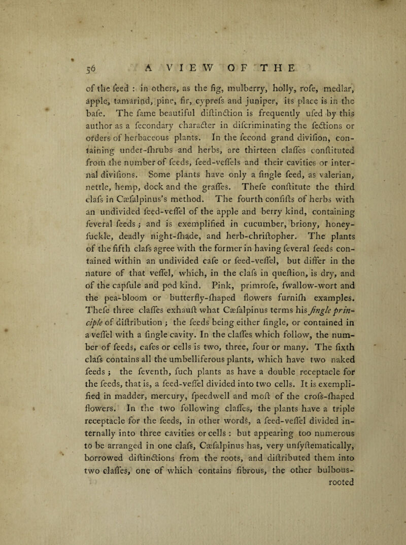 of the feed : in others, as the fig, mulberry, holly, rofe, medlar, apple, tamarind, pine, fir, cyprefs and juniper, its place is in the hafe. The fame beautiful diftindtion is frequently ufed by this author as a fccondary charadler in difcriminating the fcdtions or orders of herbaceous plants. In the fecond grand divifion, con¬ taining under-flirubs and herbs, are thirteen claffes confiituted from the number of feeds, feed-vefiels and their cavities or inter¬ nal divifions. Some plants have only a fingle feed, as valerian, nettle, hemp, dock and the graffes. Thefe conftitute the third clafs in Caefalpinus’s method. The fourth confifts of herbs with an undivided feed-vefifel of the apple and berry kind, containing feveral feeds ; and is exemplified in cucumber, briony, honey- fuckle, deadly night-fliade, and herb-chriftopher. The plants of the fifth clafs agree with the former in having feveral feeds con¬ tained within an undivided cafe or feed-vefiel, but differ in the nature of that veffel, which, in the clafs in queflion, is dry, and of the capfule and pod kind. Pink, primrofe, fwallow-wort and the pea-bloom or butterfly-fhaped flowers furnifh examples. Thefe three claffes exhaufl: what Casfalpinus terms his Jingle prin¬ ciple of diflribution ; the feeds being either fingle, or contained in a veffel with a fingle cavity. In the claffes which follow, the num¬ ber of feeds, cafes or cells is two, three, four or many. The fixth clafs contains all the umbelliferous plants, which have two naked feeds } the feventh, fuch plants as have a double receptacle for the feeds, that is, a feed-veffel divided into two cells. It is exempli¬ fied in madder, mercury, fpeedwell and mofl: of the crofs-fhaped flowers. In the two following claffes, the plants have a triple receptacle for the feeds, in other words, a feed-veffel divided in¬ ternally into three cavities or cells : but appearing too numerous to be arranged in one clafs, Caefalpinus has, very unfyftematically, borrowed diftindlions from the roots, and diftributed them into two claffes, one of which contains fibrous, the other bulbous- rooted