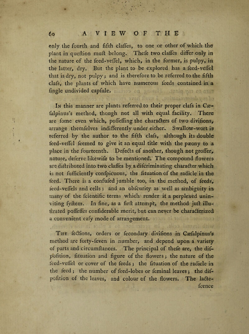 only the fourth and fifth clafies, to one or other of which the plant in queftion mufi; belong. Thefe two claifes differ only in the nature of the feed-veffel, which, in the former, is pulpy, in the latter, dry. But the plant to be explored has a feed-veffel that is dry, not pulpy; and is therefore to be referred to the fifth clafs, the plants of which have numerous feeds contained in a fingle undivided capfule. In this manner are plants referred to their proper clafs in Cs- falpinus’s method, though not all with equal facility. There are fome even which, poffeffing the characters of two divifions, arrange themfelves indifferently under either. Swallow-wort i^ referred by the author to the fifth clafs, although its double feed-veffel feemed to give it an equal title with the pasony to a place in the fourteenth. DefeCts of another, though not groffer, nature, deferve likewife to be mentioned. The compound flowers are diftributed into two claffes by a difcriminating character which is not fufficiently confpicuous, the fituation of the radicle in the feed. There is a confufed jumble'too, in the method, of feeds, leed-veffels and cells: and an obfcurity as well as ambiguity in many of the fcientific terms which render it a perplexed unin¬ viting fyftem. In fine, as a firfi: attempt, the method juft illu- rtrated poffeffes confidetable merit, but can never be characterized a convenient eafy mode of arrangement. The feCtions, orders or fecondary dlvifions in Caefalpinus^s method are forty-feven in number, and depend upon a variety of parts and circumftances. The principal of thefe are, the dif- pofition, fituation and figure of the flowers; the nature of the feed-veffel or cover of the feeds j the fituation of the radicle in the feed ; the number of feed-lobes or feminal leaves; the dif- pofition of the leaves, and colour of the flowers. The laCte- fcence