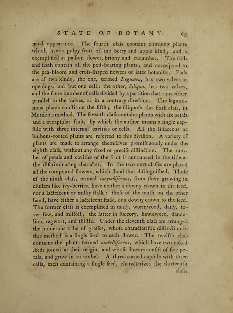 neral appearance. 7'he fourth clafs contains climbing plants which have a pulpy fruit of the berry and apple kind j and is exemplified in paflion flower, briony and cucumber. The fifth, and fixth contain all the pod-bearing plants; and correfpond to the pea-bloom and crofs-fliaped flowers of later botanifls. Pods are of two kinds; the one, termed Legumen, has two valves or openings, and but one cell: the other, Siliqua^ has two valves, and the fame number of cells divided by a partition that runs either parallel to the valves, or in a contrary diredion.. The legumi¬ nous plants conftitute the fifth ; the filiquofe the. fixth clafs, in. Morifon’s method. The feventh clafs contains plants with fix petals.^ and a tricapfular fruit, by which the author means a fingle cap- fule with three internal cavities or cells. All the liliaceous or. bulbous-rooted plants are referred to this divifion.. A variety of: plants are made to arrange themfelves promifcuoufly under the. • eighth clafs, without any fixed or precife dillinclion. The num¬ ber of petals and cavities of the fruit is announced in the title, as the difcriminating charader. In the two next clalfes are placed all the compound flowers, which ftand thus diftinguiflied. Thofe of the ninth clafs, termed corymbiferoiiSy from their growing in. clufters like ivy-berries, have neither a downy crown to the feed,, nor a ladefcent or milky fl:alk : thofe of the tenth on the other hand, have either a ladefcent fl:alk, ora downy crown to the feed. The former clafs is exemplified in tanfy,. wormwood, daily, fe-- ver-few, and milfoil; the latter in fuccory, hawkweed, dande¬ lion, ragwort, and thiflle.. Under the eleventh clafs are arranged the numerous tribe of graflbs, whole charaderiflic diflindion in this method is a fingle feed to each flower. The twelfth clafs contains the plants termed umbelliferous^ which have two naked- ibeds joined at their origin, and whole flowers confifl: of five pe¬ tals, and grow in an umbel. A three-corned capfule with three cells,, each containing a fingle feed, charaderizes the thirteenth clafs>