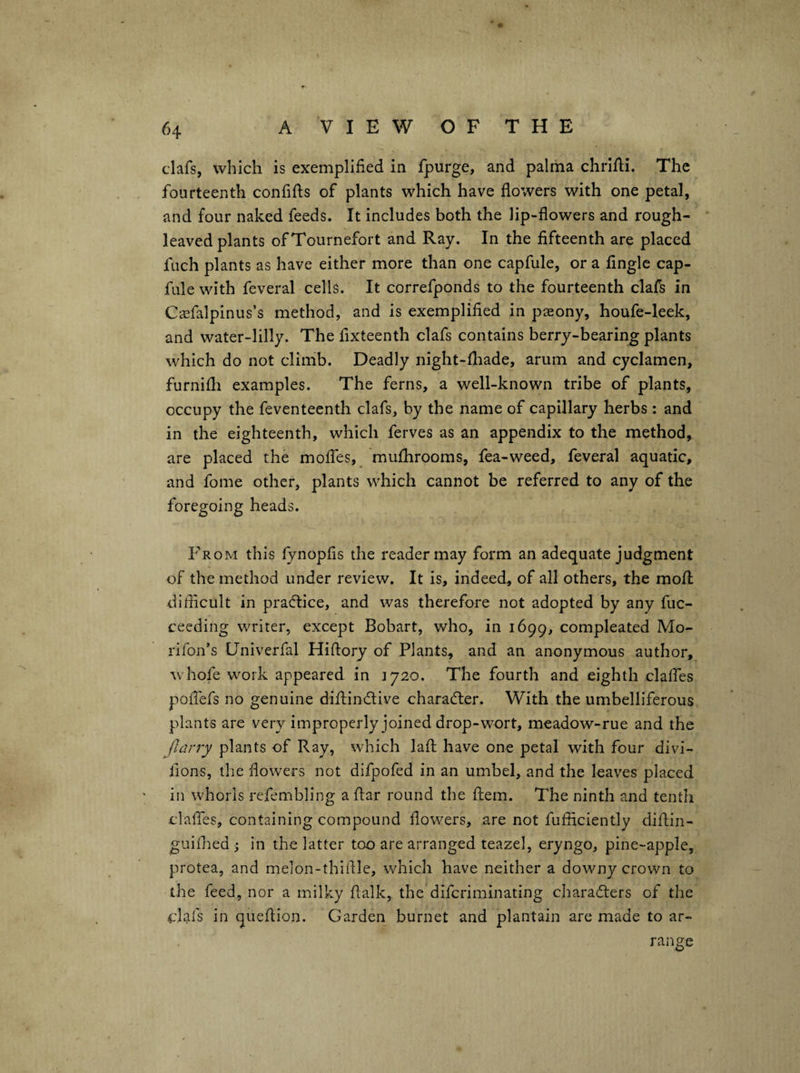 clafs, which is exemplified in fpurge, and palma chrifii. The fourteenth confifts of plants which have flowers with one petal, and four naked feeds. It includes both the lip-flowers and rough¬ leaved plants ofTournefort and Ray. In the fifteenth are placed fuch plants as have either more than one capfule, or a Angle cap- fule with feveral cells. It correfponds to the fourteenth clafs in Ciisfalpinus’s method, and is exemplified in paeony, houfe-leek, and water-lilly. The fixteenth clafs contains berry-bearing plants which do not climb. Deadly night-fliade, arum and cyclamen, furnifli examples. The ferns, a well-known tribe of plants, occupy the feventeenth clafs, by the name of capillary herbs : and in the eighteenth, which ferves as an appendix to the method, are placed the moifes,^ raufhrooms, fea-weed, feveral aquatic, and fome other, plants which cannot be referred to any of the foregoing heads. From this fynopfis the reader may form an adequate judgment of the method under review. It is, indeed, of all others, the mofl; difticult in pradlice, and was therefore not adopted by any fuc- ceeding writer, except Bobart, who, in 1699, compleated Mo- rifon’s Univerfal Hiftory of Plants, and an anonymous author, whofe work appeared in 1720. The fourth and eighth clalfes pollefs no genuine diftindlive charadler. With the umbelliferous plants are very improperly joined drop-w^ort, meadow-rue and the Jlarry plants of Ray, which laft have one petal with four divi- fions, the flowers not difpofed in an umbel, and the leaves placed in whorls refembling a flar round the fliem. The ninth and tenth clafles, containing compound flowers, are not fufliciently diflin- guithed j in the latter too are arranged teazel, eryngo, pine-apple, protea, and melon-thiflle, which have neither a downy crown to the feed, nor a milky flalk, the difcriminating charadlers of the clafs in queflion. Garden burnet and plantain are made to ar¬ range