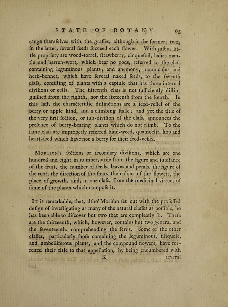 range themfelves with the graffes, although in the former, two, in the latter, feveral feeds fucceed each flower. With juft as lit¬ tle propriety are wood-forrel, ftrawberry, cinquefoil, ladies man¬ tle and*barren-wort, which bear no ppfls, referred to the clafs containing leguminous plants; and aneniony, ranunculus and herb-bennet, which have feveral naked feeds, to the feventh clafs, confifting of plants with a capfule that has three internal diviflons or cells. The fifteenth clafs is not fufliciently diftin- guiflied from the eighth, nor the flxteenth from the fourth. In this laft, the charadleriftic diftindlions are a feed-velTel of the berry or apple kind, and a climbing ftalk j and yet the title of the very firft fedtion, or fub-divifion of the clafs, announces the prefence of berry-bearing plants which do not climb. To the fame clafs are improperly referred bind-weed, quamoclit, hop and heart-feed which have not a berry for their feed-vefleL Morison’s fedlions or fecondary diviflons, which are one hundred and eight in number, arife from the figure and fubftance of the fruit, the number of feeds, leaves and petals, the figure of the root, the diredtionof the ftem, the colour of the flowers, the place of growth, and, in one clafs, from the medicinal virtues of fome of the plants which compofe it. It is remarkable, that, altho’ Morifon fet out with the profelTed defign of inveftigating as many of the natural claflcs as pofllble, he has been able to difcover but two that are compleatly fo. Thefe are the thirteenth, which, however, contains but two genera, and the feventeenth, comprehending the ferns. Some of the other claffes, particularly thofe containing the leguminous, filiquofe, and umbelliferous plants, and the compound flowers, have for¬ feited their title to that appellation, by being encumbered with K feveral