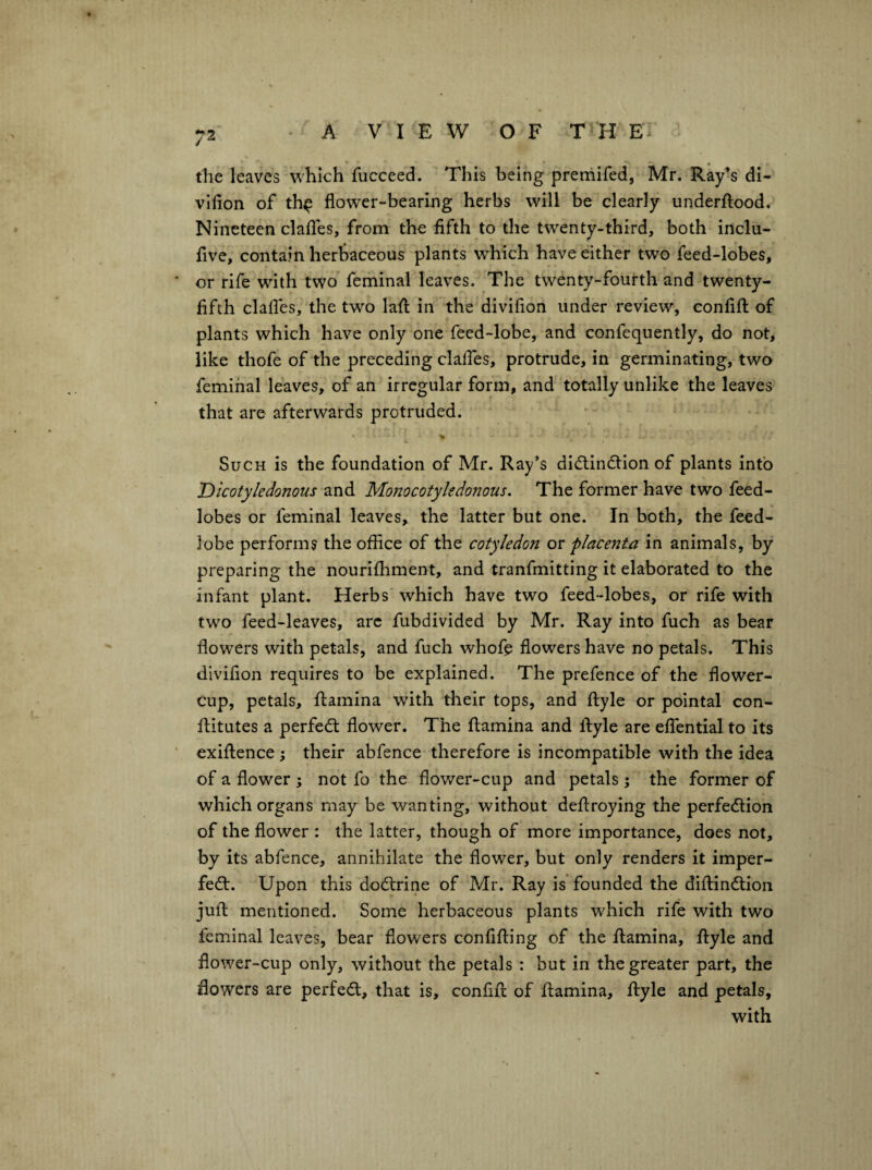 the leaves which fucceed. This being preniifed, Mr. Ray*s di- vihon of th^ flower-bearing herbs will be clearly underfl:ood. Nineteen clafles, from the fifth to the twenty-third, both inclu- five, contain herbaceous plants which have either two feed-lobes, or rife with two feminal leaves. The twenty-fourth and twenty- fifth clafles, the two lafl; in the divifion under review, confifl of plants which have only one feed-lobe, and confequently, do not, like thofe of the preceding clafles, protrude, in germinating, two feminal leaves, of an irregular form, and totally unlike the leaves that are afterwards protruded. Such is the foundation of Mr. Ray’s didlindtion of plants into Dicotyledonous and Monocotyledonous. The former have two feed- lobes or feminal leaves, the latter but one. In both, the feed- lobe performs the office of the cotyledon ov placenta in animals, by preparing the nourifhment, and tranfmitting it elaborated to the infant plant. Herbs which have two feed-lobes, or rife with two feed-leaves, arc fubdivided by Mr. Ray into fuch as bear flowers with petals, and fuch whofc flowers have no petals. This divifion requires to be explained. The prefence of the flower- cup, petals, flamina with their tops, and flyle or pointal con- ftitutes a perfect flower. The flamina and Ifyle are effential to its exiflence } their abfence therefore is incompatible with the idea of a flower ; not fo the flower-cup and petals; the former of which organs may be wanting, without deflroying the perfe<5tion of the flower : the latter, though of more importance, does not, by its abfence, annihilate the flower, but only renders it imper- fedt. Upon this dodlrine of Mr. Ray is founded the diflindtion jufl mentioned. Some herbaceous plants which rife with two feminal leaves, bear flowers confifting of the flamina, flyle and flower-cup only, without the petals : but in the greater part, the flowers are perfect, that is, confifl of flamina, flyle and petals, with