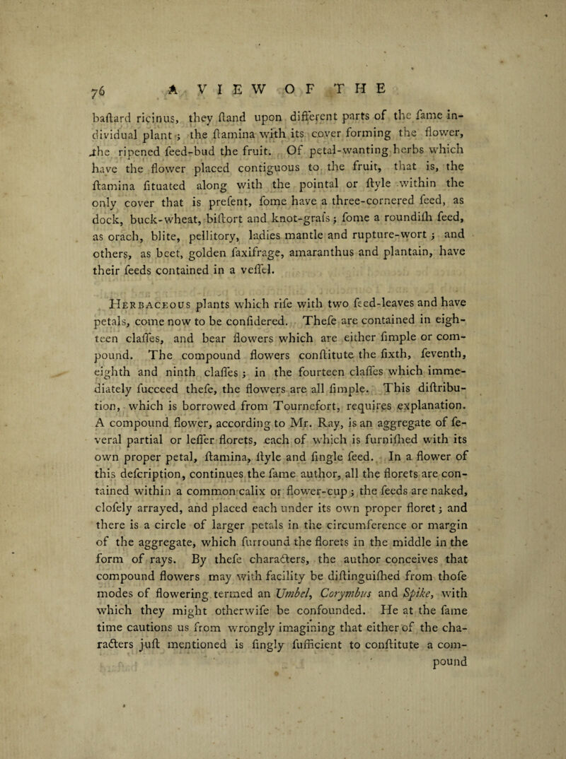 baftard ricinus, they (land upon difterent parts of the fame in¬ dividual plant ; the {lamina with its cover forming the flower, J:he ripened feed-bud the fruit. Of petal-wanting herbs which have the flower placed contiguous tOj the fruit, that is, the {lamina fltuated along with the pointal or ftyle within the only cover that is prefent, fome have a three-cornered feed, as dock, buck-wheat, biflort and knot-grals; fome a roundith feed, as oracb, blite, pellitory, ladies mantle and rupture-wort ; and others, as beet, golden faxifrage, amaranthus and plantain, have their feeds contained in a velTel. FIerbaceous plants which rife with two feed-leaves and have petals, come now to be confldered. Thefe are contained in eigh¬ teen claifes, and bear flowers which are either Ample or com¬ pound. The compound flowers conllitute the fixth, feventh, eighth and ninth claifes; in the fourteen claifes which imme¬ diately fucceed thefe, the flowers are all Ample. This diftribu- tion,-which is borrowed from Tournefort, requires explanation. A compound flower, according to Mr. Ray, is an aggregate of fe- veral partial or lelfer florets, each of which is furniflied with its own proper petal, {lamina, llyle and Angle feed. In a flower of this defcription, continues the fame author, all the florets are con¬ tained within a common calix or flower-cup ; the feeds are naked, clofely arrayed, and placed each under its own proper floret 3 and there is a circle of larger petals in the circumference or margin of the aggregate, which furround the florets in the middle in the form of rays. By thefe charaders, the author conceives that compound flowers may with facility be diftinguifhed from thofe modes of flowering, termed an JJmbely Corymbus and $pike, with which they might otherwife be confounded. He at the fame ■9 time cautions us from wrongly imagining that either of the cha¬ racters jull mentioned is Angly fuiAcient to conllitute a com¬ pound