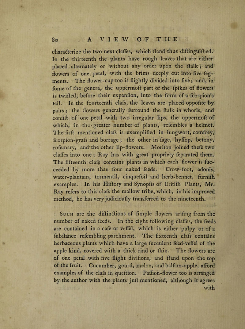 characterize the two next clafTes, which fland thus didinguiilied. In the thirteenth the plants have rough leaves that are either placed alternately or without any order upon the ftalk ; and flowers of one petal, with the brims deeply cut into five feg- ments.- The flower-cup too is flightly divided into five; and, in fome of the genera, the uppermofl: part of the fpikes of flowers’ is twilled, before their expanfion, into the form of a fcorpion’s tail. In the fourteenth clafs, the leaves are placed oppofite by pairs; the flowers generally furround the llalk in whorls, and confifl: of one petal with two irregular lips, the uppermofl: of which, in the-greater number of plants, refembles a helmet. The firfl: mentioned clafs is exemplified in lungwort, comfrey, fcorpion-grafs and borrage; the other in fage, hyffop, betony, rofemary, and* the other lip-flowers. Morifon joined thefe two clalTes into one ; Ray has with great propriety feparated them. The fifteenth claf? contains plants in which each flower is fuc- ceeded by more than four naked feeds. Crow-foot, adonis, water-plantain, tormentil, cinquefoil and herb-bennet, furnifli examples. In his Hiftory and Synopfis of Britifh Plants, Mr. Ray refers to this clafs the mallow tribe, which, in his improved method, he has very judicioufly transferred to the nineteenth. Such are the diftinClions of Ample flowers arifing from the number of naked feeds. In the eight following clalTes, the feeds are contained in a cafe or velTel, which is either pulpy or of a fubllance refembling parchment. The fixteenth clafs contains herbaceous plants which have a large fucculent feed-velfel of the apple kind, covered with a thick rind or Ikin. The flowers are of one petal with five flight divifions, and Hand upon the top of the fruit. Cucumber, gourd, melon, and balfam-apple, alford examples of the clafs in quellion. Pallion-flower too is arranged by the author with the plants jufl: mentioned, although it agrees with