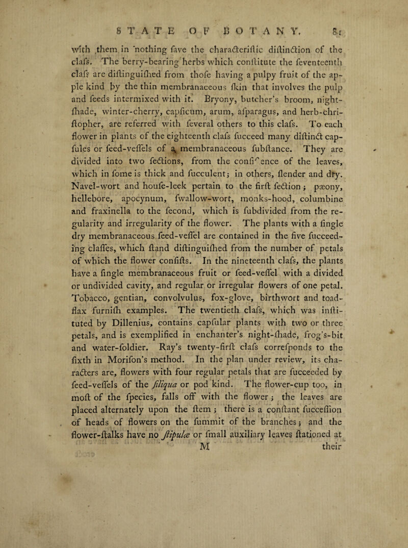 with them in nothing fave the charaderiilic diftindion of the clafs. The berry-bearing herbs which conlliitute the feventeenth clafs are diflinguiflied from thofe having a pulpy fruit of the ap¬ ple kind by the thin membranaceous ildn that involves the pulp and feeds intermixed with it. Bryony, butcher’s broom, night- fliade, winter-cherry, capficum, arum, afparagus, and herb-chri- flopher, are referred with feveral others to this clafs. To each flower in plants of the eighteenth clafs fucceed many diftinifl cap- fules or feed-veffels of a^ membranaceous fubflance. They are divided into two fedions, from the confidence of the leaves, which in fome is thick and fucculent; in others, flender and dry. Navel-wort and houfe-leek pertain to the firfl: fedion j pasony, hellebore, apocynum, fwallow-wort, monks-hood, columbine and fraxinella to the fecond, which is fubdivided from the re¬ gularity and irregularity of the flower. The plants with a Angle dry membranaceous feed-veflel are contained in the five fucceed- ing claflTes, which fland diftinguifhed from the number of petals of which the flower confifls. In the nineteenth clafs, the plants have a Angle membranaceous fruit or feed-veflel with a divided or undivided cavity, and regular or irregular flowers of one petal. Tobacco, gentian, convolvulus, fox-glove, birthwort and toad¬ flax furnifh examples. The twentieth clafs, which was infli- tuted by Dillenius, contains capfular plants with two or three petals, and is exemplified in enchanter’s night-fliade, frog’s-bit and water-foldier. Ray’s twenty-firfl; clafs correfponds to the fixth in Morifon’s liiethod. In the plan under review, its cha- raders are, flowers with four regular petals that are fucceeded by feed-veflcls of the Jiliqua or pod kind. The flower-cup too, in mofl: of the fpecies, falls off with the flower; the leaves are placed alternately upon the flern ; there is a cqnftant fucceflion of heads of flowers on the fummit of the branches j and the flower-flalks have no Jlipulce or fmall auxiliary leaves flationed at M their