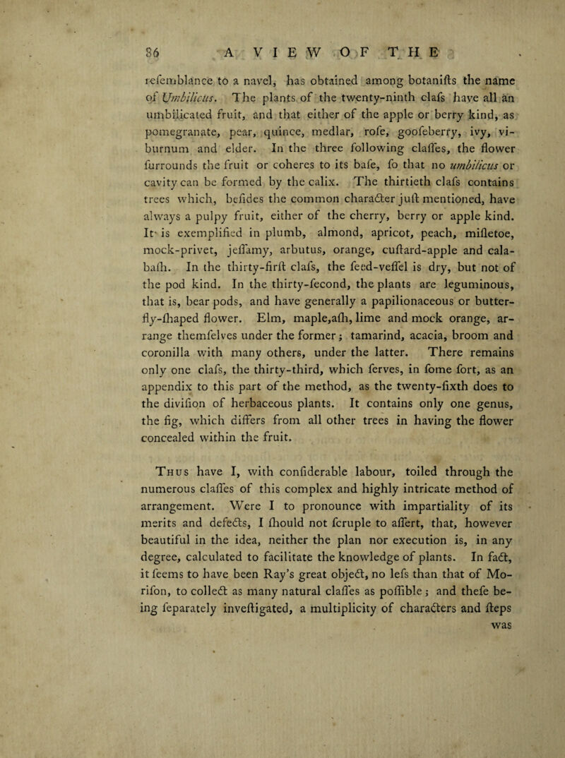 rcfemblance to a navel, has obtained among botanifts the name oi U'mbilicus. The plants of* the twenty-ninth clafs have all an umbilicated fruit, and that either of the apple or berry kind, as pomegranate, pear, quince, medlar, . rofe, goofeberry, ivy,'vi¬ burnum and elder. In the three following claifes, the flower furrounds the fruit or coheres to its bafe, fo that no umbilicus or cavity can be formed by the calix. The thirtieth clafs contains trees which, befldes the common charadler jufl; mentioned, have always a pulpy fruit, either of the cherry, berry or apple kind. It' is exemplified in plumb, almond, apricot, peach, mifletoe, mock-privet, jelfamy, arbutus, orange, cuflard-apple and cala- bafla. In the thirty-firfl: clafs, the feed-veflfel is dry, but not of the pod kind. In the thirty-fecond, the plants are leguminous, that is, bear pods, and have generally a papilionaceous or butter- fly-flaaped flower. Elm, maple,a£h, lime and mock orange, ar¬ range themfelves under the former; tamarind, acacia, broom and coronilla with many others, under the latter. There remains only one clafs, the thirty-third, which ferves, in fome fort, as an appendix to this part of the method, as the twenty-fixth does to the divifion of herbaceous plants. It contains only one genus, the fig, which differs from all other trees in having the flower concealed within the fruit. Thus have I, with confiderable labour, toiled through the numerous claffes of this complex and highly intricate method of arrangement. Were I to pronounce with impartiality of its merits and defedls, I fhould not fcruple to affert, that, however beautiful in the idea, neither the plan nor execution is, in any degree, calculated to facilitate the knowledge of plants. In fadt, it feems to have been Ray’s great objedl, no lefs than that of Mo- rifon, to colledt as many natural claffes as poflible \ and thefe be¬ ing feparately invefligated, a multiplicity of charadters and fleps was