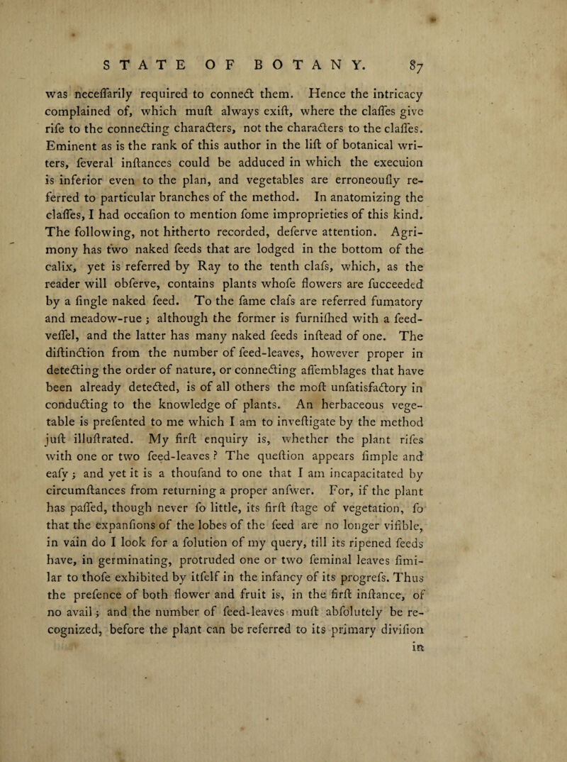 was necefTarily required to connedl them. Hence the intricacy complained of, which mufl always exift, where the clafTes give rife to the connecting characters, not the characters to the clalTes. Eminent as is the rank of this author in the lift of botanical wri¬ ters, feveral inftances could be adduced in which the execuion is inferior even to the plan, and vegetables are erroneoufiy re¬ ferred to particular branches of the method. In anatomizing the clafles, I had occafion to mention fome improprieties of this kind. The following, not hitherto recorded, deferve attention. Agri¬ mony has two naked leeds that are lodged in the bottom of the calix, yet is referred by Ray to the tenth clafs, which, as the reader will obferve, contains plants whofe flowers are fucceeded by a lingle naked feed. To the fame clafs are referred fumatory and meadow-rue j although the former is furnifhed with a feed- veftel, and the latter has many naked feeds inftead of one. The diftinClion from the number of feed-leaves, however proper in detecting the order of nature, or connecting affemblages that have been already detected, is of all others the moft unfatisfaCtory in conducting to the knowledge of plants. An herbaceous vege¬ table is prefented to me which I am to inveftigate by the method juft illuftrated. My firft enquiry is, whether the plant rifes with one or two feed-leaves ? The queftion appears fimple and eafy; and yet it is a thoufand to one that I am incapacitated by circumftances from returning a proper anfwer. For, if the plant has pafted, though never fo little, its firft ftage of vegetation, fo that the expanfions of the lobes of the feed are no longer vifible, in vain do I look for a folution of my query, till its ripened feeds have, in germinating, protruded one or two feminal leaves fimi- lar to thofe exhibited by itfelf in the infancy of its progrefs. Thus the prefence of both flower and fruit is, in the firft inftance, of no avail; and the number of feed-leaves muft abfolutely be re¬ cognized, before the plant can be referred to its primary divifion