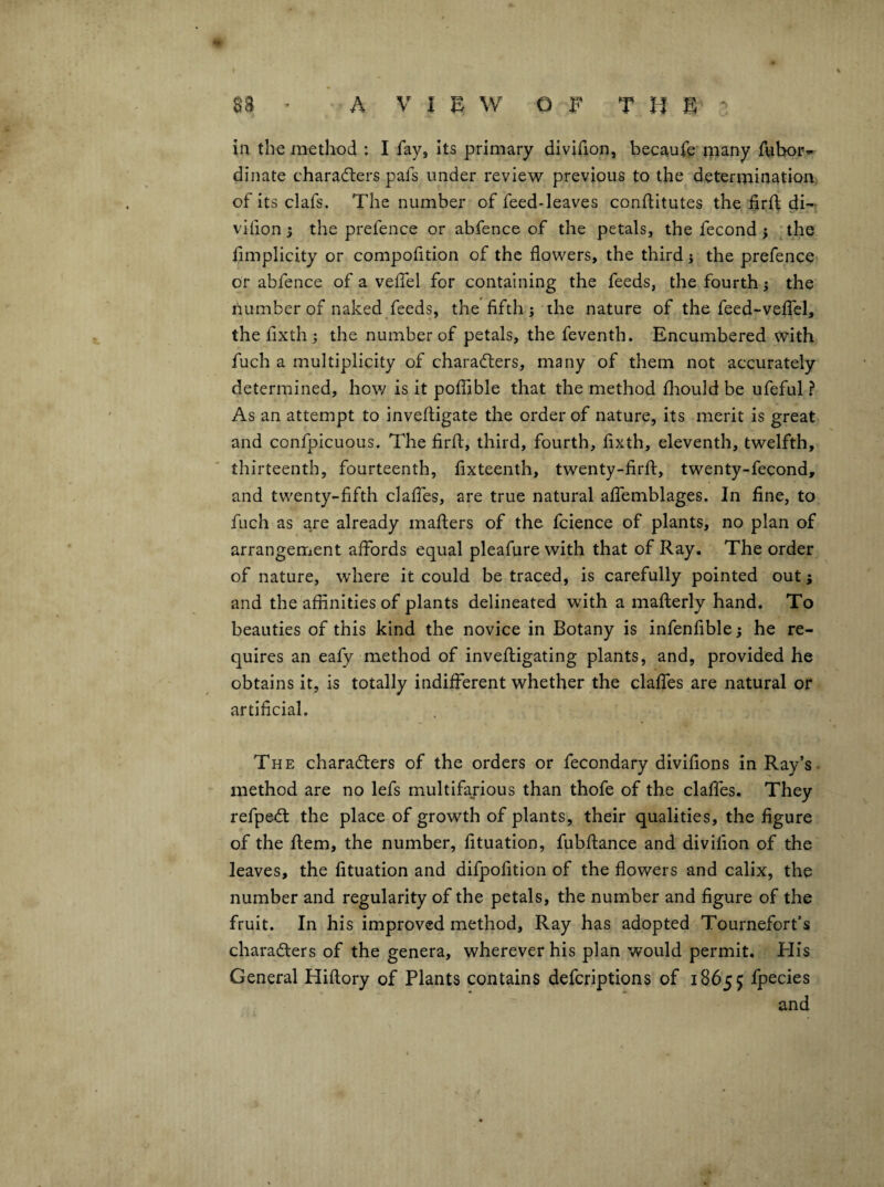 in the method : I fay, Its primary divifion, becaufe tiiany fubor» dinate characters pafs under i*evlew previous to the determination, of its clafs. The number of feed-leaves conftitutes the firft di-. vifion •, the prefence or abfence of the petals, the fecond ^ ; the fimplicity or compofition of the flowers, the third 3 the prefence or abfence of a veffel for containing the feeds, the fourth 3 the number of naked feeds, the fifth 3 the nature of the feed-veffel, the fixth 3 the number of petals, the feventh. Encumbered with fuch a multiplicity of characters, many of them not accurately determined, how is it polTible that the method fliould be ufeful ? As an attempt to invefligate the order of nature, its merit is great and confpicuous. The firfl, third, fourth, fixth, eleventh, twelfth, thirteenth, fourteenth, fixteenth, twenty-firfi:, twenty-fecond, and twenty-fifth claffes, are true natural affemblages. In fine, to fuch as are already maflers of the feience of plants, no plan of arrangement affords equal pleafure with that of Ray. The order of nature, wdiere it could be traced, is carefully pointed out; and the affinities of plants delineated with a mafterly hand. To beauties of this kind the novice in Botany is infenfible 3 he re¬ quires an eafy method of invefligating plants, and, provided he obtains it, Is totally indifferent whether the claffes are natural or artificial. The characters of the orders or fecondary divifions in Ray’s method are no lefs multifarious than thofe of the clafles. They refpeCt the place of growth of plants, their qualities, the figure of the Item, the number, fituation, fubftance and divifion of the leaves, the fituation and difpofition of the flowers and calix, the number and regularity of the petals, the number and figure of the fruit. In his improved method, Ray has adopted Tournefort’s characters of the genera, wherever his plan would permit. Elis General Hifiory of Plants contains deferiptions of 18655 fpecies and