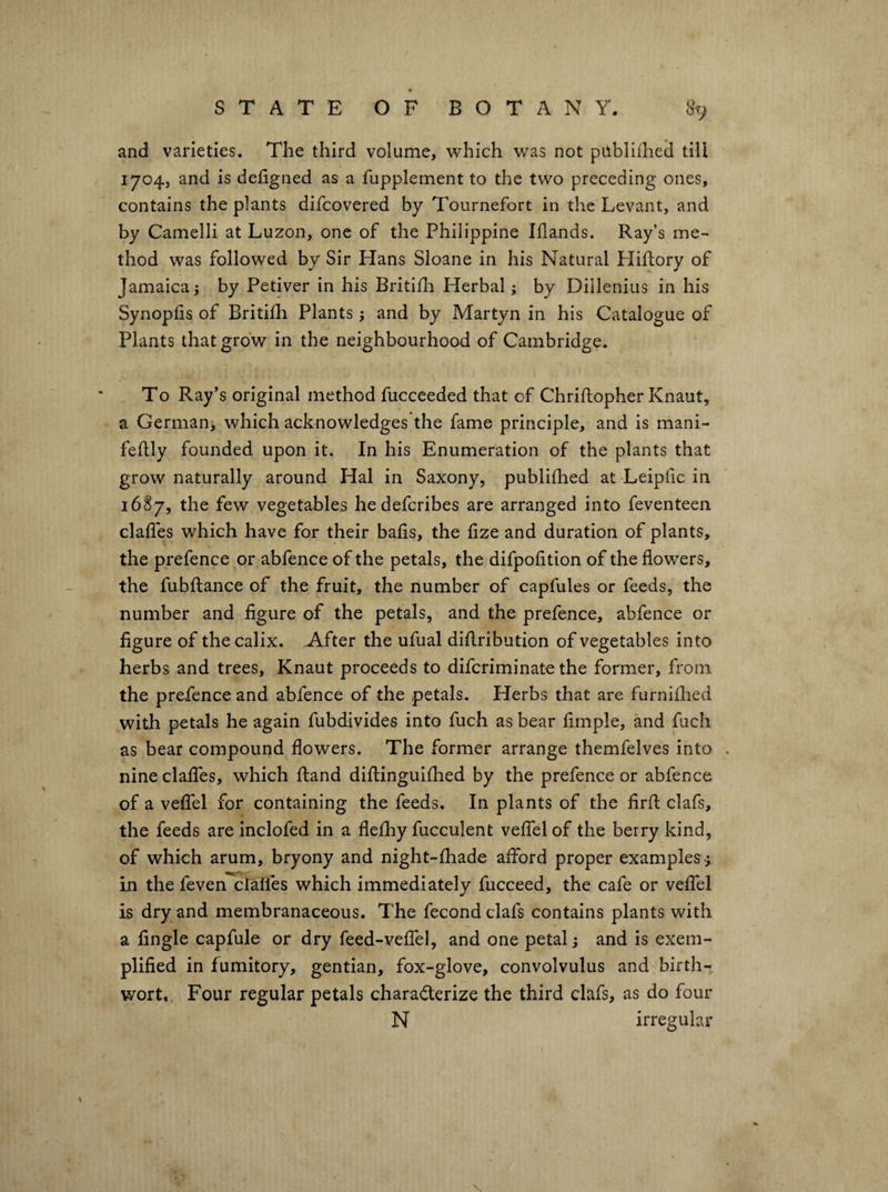 and varieties. The third volume, which was not pilblidiecl till 1704, and is defigned as a fupplement to the two preceding ones, contains the plants difcovered by Tournefort in the Levant, and by Camelli at Luzon, one of the Philippine Illands. Ray’s me¬ thod was followed by Sir Hans Sloane in his Natural Hiflory of Jamaica i by Petiver in his Britiih Herbal; by Dillenius in his Synopfis of Britilh Plants; and by Martyn in his Catalogue of Plants that grow in the neighbourhood of Cambridge. To Ray’s original method fucceeded that of Chriftopher Knaut, a German, which acknowledges the fame principle, and is mani- feftly founded upon it. In his Enumeration of the plants that grow naturally around Hal in Saxony, publiflied at Leipfic in 16S7, the few vegetables hedeferibes are arranged into feventeen claffes which have for their bahs, the lize and duration of plants, the prefence or abfence of the petals, the difpofition of the flowers, the fubflance of the fruit, the number of capfules or feeds, the number and figure of the petals, and the prefence, abfence or figure of the calix. After the ufual diflribution of vegetables into herbs and trees, Knaut proceeds to diferiminate the former, from the prefence and abfence of the petals. Herbs that are furniflaed with petals he again fubdivides into fuch as bear fimple, and fuch as bear compound flowers. The former arrange themfelves into nine claflTes, which ftand dillinguiflied by the prefence or abfence of a veflel for containing the feeds. In plants of the firfl: clafs, the feeds are inclofed in a flelhy fucculent veflel of the berry kind, of which arum, bryony and night-fhade aiford proper examples ; in the feven clalfes which immediately fucceed, the cafe or veflel is dry and membranaceous. The fecond clafs contains plants with a Angle capfule or dry feed-veflel, and one petal; and is exem¬ plified in fumitory, gentian, fox-glove, convolvulus and birth- wort, Four regular petals characterize the third clafs, as do four N irregular \