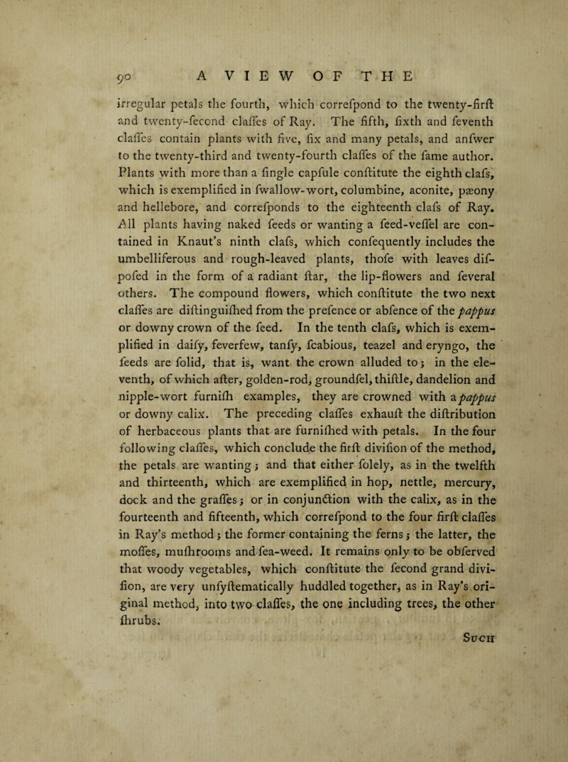 irregular petals the fourth, which correfpond to the twenty-firll and twenty-fecond claffes of Ray. The fifth, fixth and feventh claffes contain plants with five, fix and many petals, and anfwer to the twenty-third and twenty-fourth claffes of the fame author. Plants with more than a fingle capfule conftitute the eighth clafs, which is exemplified in fwallow-wort, columbine, aconite, pasony and hellebore, and correfponds to the eighteenth clafs of Ray. All plants having naked feeds or wanting a feed-veffel are con¬ tained in Knaut’s ninth clafs, which confequently includes the umbelliferous and rough-leaved plants, thofe with leaves dif- pofed in the form of a radiant flar, the lip-flowers and feveral others. The compound flowers, which conftitute the two next claffes are diflinguifhed from the prefence or abfence of the pappus or downy crown of the feed. In the tenth clafs, which is exem¬ plified in daify, feverfew, tanfy, fcabious, teazel and eryngo, the feeds are folid, that is, want the crown alluded to; in the ele¬ venth, of which after, golden-rod, groundfel, thiftle, dandelion and nipple-wort furnifh examples, they are crowned with zpappus or downy calix. The preceding claffes exhauft the diflribution of herbaceous plants that are furnifhed with petals. In the four following claffes, which conclude the firfl divifion of the method, the petals are wanting and that either folely, as in the twelfth and thirteenth, which are exemplified in hop, nettle, mercury, dock and the graffes; or in conjundlion with the calix, as in the fourteenth and fifteenth, which correfpond to the four firfl: claffes in Ray’s method j the former containing the ferns •, the latter, the moffes, mufhrooms and fea-weed. It remains only to be obferved that woody vegetables, which conftitute the fecond grand divi¬ fion, are very unfyftematically huddled together, as in Ray’s ori¬ ginal method, into two claffes, the one including trees, the other fhrubs. Such