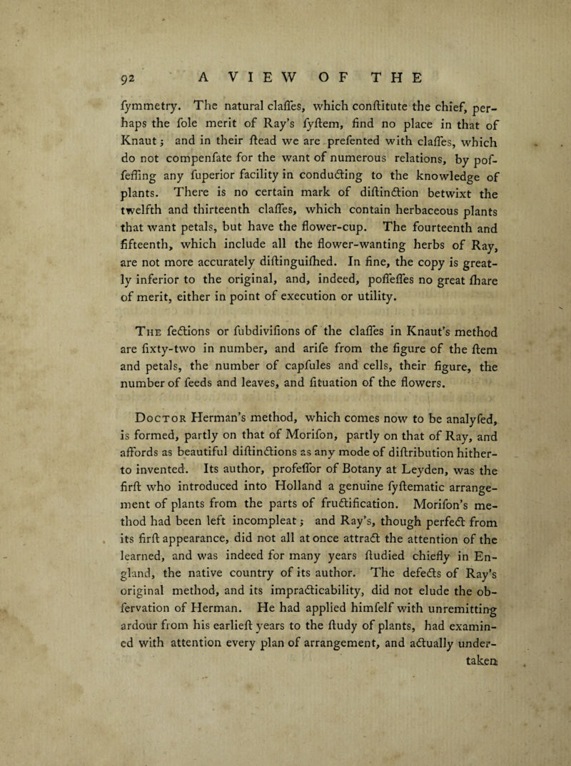 fymmetiy. The natural clalTes, which conftitiite the chief, per¬ haps the foie merit of Ray’s lyftem, find no place in that of Knaut i and in their flead we are prefented with clafTes, which do not eompenfate for the want of numerous relations, by pof- feffing any fuperior facility in conducing to the knowledge of plants. There is no certain mark of diflindlion betwixt the twelfth and thirteenth clafTes, which contain herbaceous plants that want petals, but have the flower-cup. The fourteenth and fifteenth, which include all the flower-wanting herbs of Ray, are not more accurately diftinguifhed. In fine, the copy is great¬ ly inferior to the original, and, indeed, pofTefTes no great fhare of merit, either in point of execution or utility. The fedlions or fubdivifions of the clafTes in Kriaut’s method are fixty-two in number, and arife from the figure of the flem and petals, the number of capfules and cells, their figure, the number of feeds and leaves, and fituation of the flowers. D OCTOR Herman’s method, which comes now to be analyfed, is formed, partly on that of Morifon, partly on that of Ray, and affords as beautiful diftindtions as any mode of diftribution hither¬ to invented. Its author, profefTor of Botany at Leyden, was the firfl: who introduced into Holland a genuine fyftematic arrange¬ ment of plants from the parts of frudlification. Morifon’s me¬ thod had been left incompleat; and Ray’s, though perfedt from its firfl: appearance, did not all at once attradl the attention of the learned, and was indeed for many years fludied chiefly in En¬ gland, the native country of its author. The defedls of Ray’s original method, and its impradticability, did not elude the ob- fervation of Herman. He had applied himfelf with unremitting ardour from his earliefl: years to the fludy of plants, had examin¬ ed with attention every plan of arrangement, and adtually under¬ taken