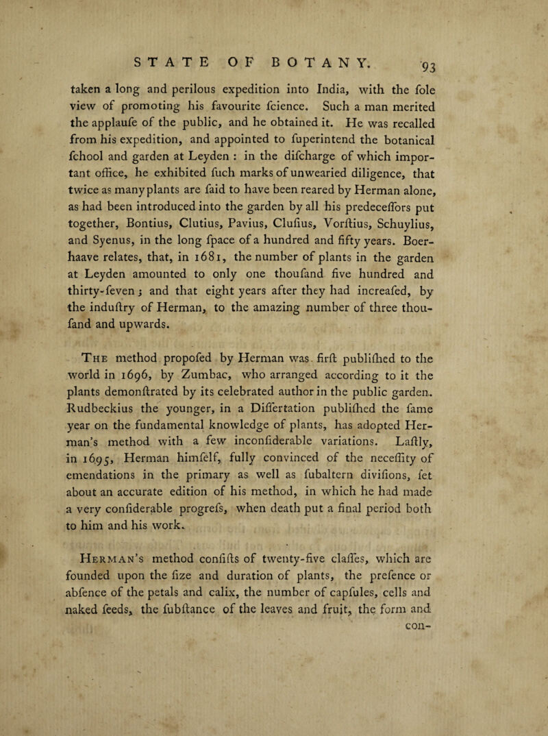 taken a long and perilous expedition into India, with the foie view of promoting his favourite fcience. Such a man merited the applaufe of the public, and he obtained it. He was recalled from his expedition, and appointed to fuperintend the botanical fchool and garden at Leyden : in the difcharge of which impor¬ tant office, he exhibited fuch marks of unwearied diligence, that twice as many plants are faid to have been reared by Herman alone, as had been introduced into the garden by all his predeceffiors put together, Bontius, Clutius, Pavius, Clulius, Vorftius, Schuylius, and Syenus, in the long fpace of a hundred and fifty years. Boer- haave relates, that, in i68i, the number of plants in the garden at Leyden amounted to only one thoufand five hundred and thirty-feven j and that eight years after they had increafed, by the induflry of Herman, to the amazing number of three thou- fand and upwards. The method propofed by Herman was. firfl: publifhed to the world in 1696, by Zumbac, who arranged according to it the plants demonflrated by its celebrated author in the public garden. Rudbeckius the younger, in a Differtation publifhed the fame year on the fundamental knowledge of plants, has adopted Her¬ man’s method with a few inconfiderable variations. Lafliy, in 1695, Herman himfelf, fully convinced of the neceffity of emendations in the primary as well as fubaltern divifions, let about an accurate edition of his method, in which he had made a very confiderable progrefs, when death put a final period both to him and his work. Herman’s method confifls of twenty-five daffies, which are founded upon the fize and duration of plants, the prefence or abfence of the petals and calix, the number of capfules, cells and naked feeds, the fubftance of the leaves and fruit, the, form and con-